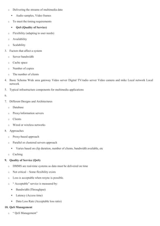 o       Delivering the streams of multimedia data
              Audio samples, Video frames
     o       To meet the timing requirements

              QoS (Quality of Service)
     o       Flexibility (adapting to user needs)
     o       Availability
     o       Scalability
3. Factors that affect a system
     o       Server bandwidth
     o       Cache space
     o       Number of copies
     o       The number of clients
4. Basic Schema Wide area gateway Video server Digital TV/radio server Video camera and mike Local network Local
   network
5. Typical infrastructure components for multimedia applications
6.
7. Different Designs and Architectures
     o       Database
     o       Proxy/information servers
     o       Clients
     o       Wired or wireless networks
8. Approaches
     o       Proxy-based approach
     o       Parallel or clustered servers approach
              Varies based on clip duration, number of clients, bandwidth available, etc
     o       Caching

9. Quality of Service (QoS)
     o       DMMS are real-time systems as data must be delivered on time
     o       Not critical – Some flexibility exists
     o       Loss is acceptable when resync is possible.
     o       ― Acceptable‖ service is measured by:
              Bandwidth (Throughput)
              Latency (Access time)
              Data Loss Rate (Acceptable loss ratio)

10. QoS Management
     o       ― QoS Management‖
 