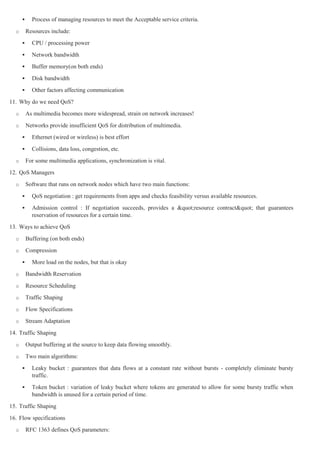      Process of managing resources to meet the Acceptable service criteria.
  o       Resources include:
           CPU / processing power
           Network bandwidth
           Buffer memory(on both ends)
           Disk bandwidth
           Other factors affecting communication
11. Why do we need QoS?
  o       As multimedia becomes more widespread, strain on network increases!
  o       Networks provide insufficient QoS for distribution of multimedia.
           Ethernet (wired or wireless) is best effort
           Collisions, data loss, congestion, etc.
  o       For some multimedia applications, synchronization is vital.
12. QoS Managers
  o       Software that runs on network nodes which have two main functions:
           QoS negotiation : get requirements from apps and checks feasibility versus available resources.
           Admission control : If negotiation succeeds, provides a "resource contract" that guarantees
            reservation of resources for a certain time.
13. Ways to achieve QoS
  o       Buffering (on both ends)
  o       Compression
           More load on the nodes, but that is okay
  o       Bandwidth Reservation
  o       Resource Scheduling
  o       Traffic Shaping
  o       Flow Specifications
  o       Stream Adaptation
14. Traffic Shaping
  o       Output buffering at the source to keep data flowing smoothly.
  o       Two main algorithms:
           Leaky bucket : guarantees that data flows at a constant rate without bursts - completely eliminate bursty
            traffic.
           Token bucket : variation of leaky bucket where tokens are generated to allow for some bursty traffic when
            bandwidth is unused for a certain period of time.
15. Traffic Shaping
16. Flow specifications
  o       RFC 1363 defines QoS parameters:
 