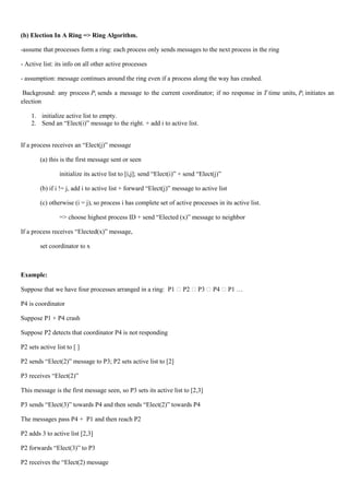 (b) Election In A Ring => Ring Algorithm.

-assume that processes form a ring: each process only sends messages to the next process in the ring

- Active list: its info on all other active processes

- assumption: message continues around the ring even if a process along the way has crashed.

 Background: any process Pi sends a message to the current coordinator; if no response in T time units, Pi initiates an
election

    1. initialize active list to empty.
    2. Send an ―Elect(i)‖ message to the right. + add i to active list.


If a process receives an ―Elect(j)‖ message

        (a) this is the first message sent or seen

                 initialize its active list to [i,j]; send ―Elect(i)‖ + send ―Elect(j)‖

        (b) if i != j, add i to active list + forward ―Elect(j)‖ message to active list

        (c) otherwise (i = j), so process i has complete set of active processes in its active list.

                 => choose highest process ID + send ―Elected (x)‖ message to neighbor

If a process receives ―Elected(x)‖ message,

        set coordinator to x



Example:

Suppose that we have four processes arranged in a ring: P1  P2  P3  P4  P1 …

P4 is coordinator

Suppose P1 + P4 crash

Suppose P2 detects that coordinator P4 is not responding

P2 sets active list to [ ]

P2 sends ―Elect(2)‖ message to P3; P2 sets active list to [2]

P3 receives ―Elect(2)‖

This message is the first message seen, so P3 sets its active list to [2,3]

P3 sends ―Elect(3)‖ towards P4 and then sends ―Elect(2)‖ towards P4

The messages pass P4 + P1 and then reach P2

P2 adds 3 to active list [2,3]

P2 forwards ―Elect(3)‖ to P3

P2 receives the ―Elect(2) message
 