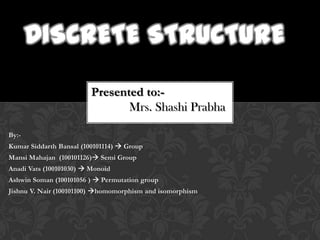 DISCRETE STRUCTURE
                         Presented to:-
                                Mrs. Shashi Prabha

By:-
Kumar Siddarth Bansal (100101114)  Group
Mansi Mahajan (100101126) Semi Group
Anadi Vats (100101030)  Monoid
Ashwin Soman (100101056 )  Permutation group
Jishnu V. Nair (100101100) homomorphism and isomorphism
 
