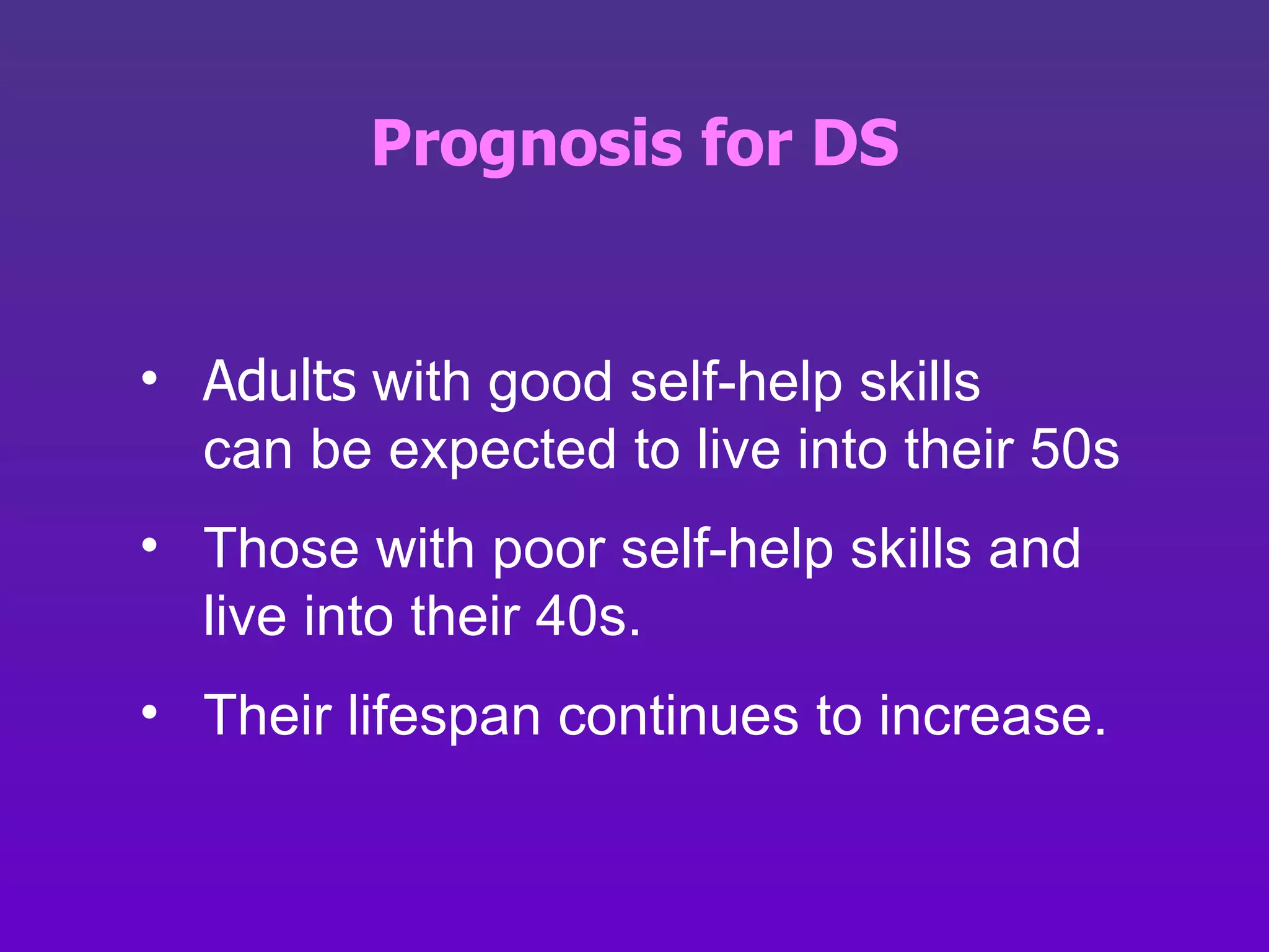 Prognosis for DS Adults  with good self-help skills  can be expected to live into their 50s Those with poor self-help skills and live into their 40s.  Their lifespan continues to increase. 