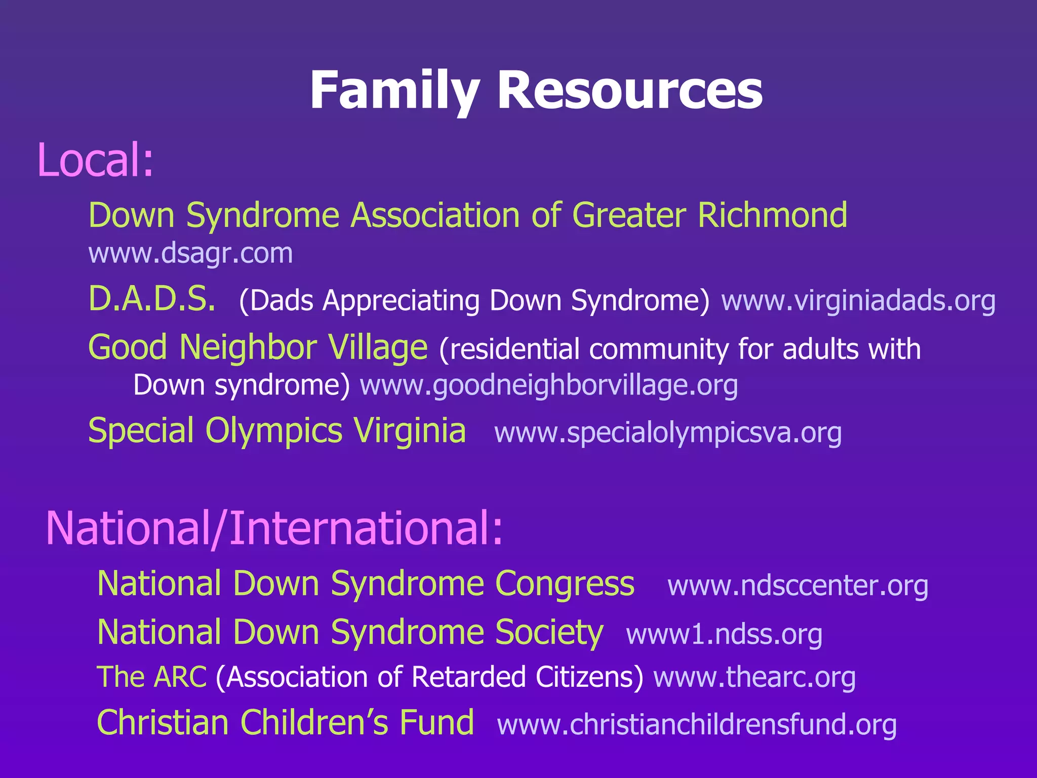 Family Resources Local: Down Syndrome Association of Greater Richmond www.dsagr.com D.A.D.S.   (Dads Appreciating Down Syndrome)   www.virginiadads.org Good Neighbor Village   (residential community for adults with   Down syndrome)  www.goodneighborvillage.org Special Olympics Virginia   www.specialolympicsva.org National/International: National Down Syndrome Congress  www.ndsccenter.org National Down Syndrome Society  www1.ndss.org The ARC  (Association of Retarded Citizens)  www.thearc.org Christian Children’s Fund   www.christianchildrensfund.org 