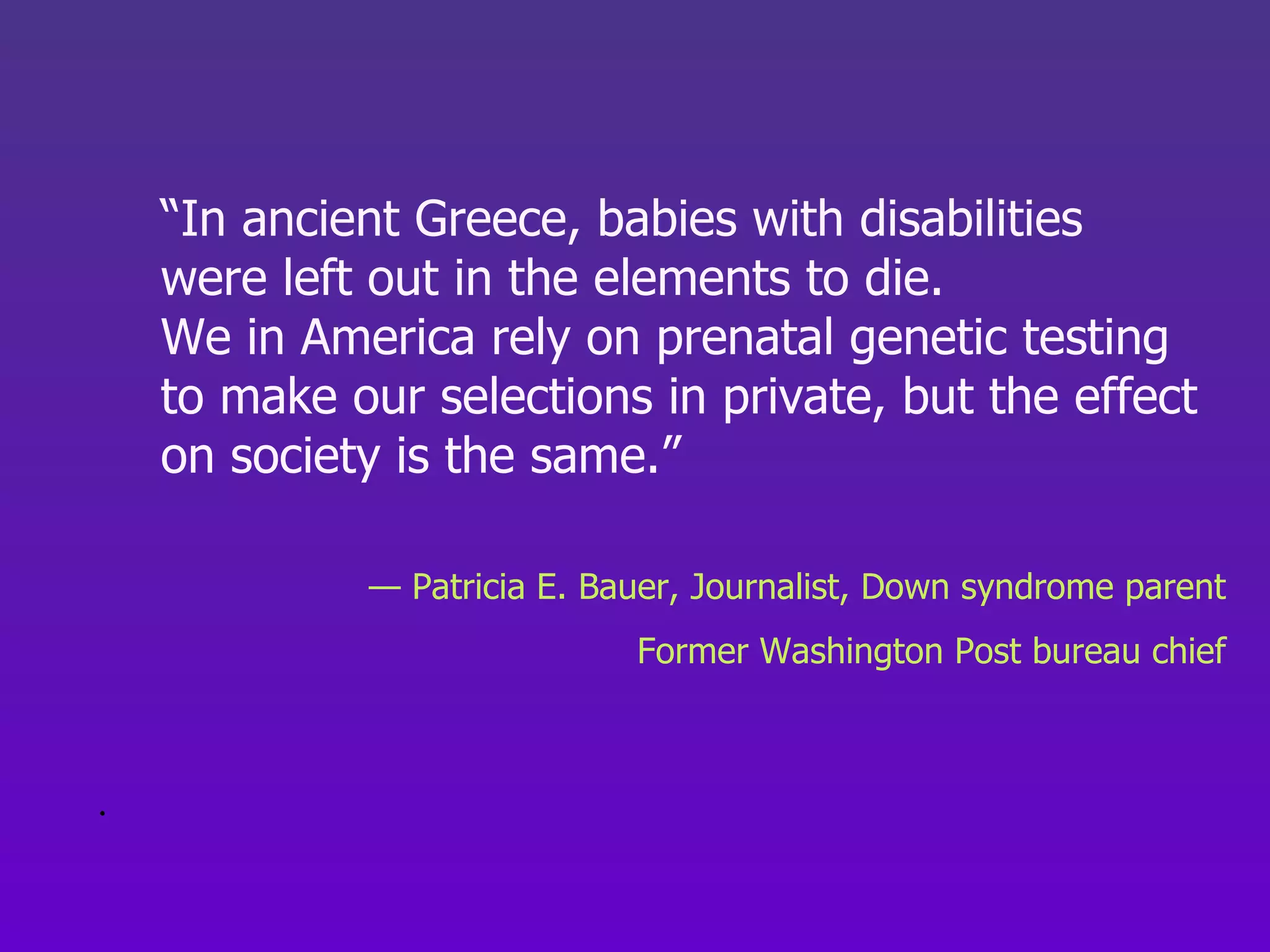 “ In ancient Greece, babies with disabilities  were left out in the elements to die.  We in America rely on prenatal genetic testing  to make our selections in private, but the effect  on society is the same.”  —  Patricia E. Bauer, Journalist, Down syndrome parent Former Washington Post bureau chief .  