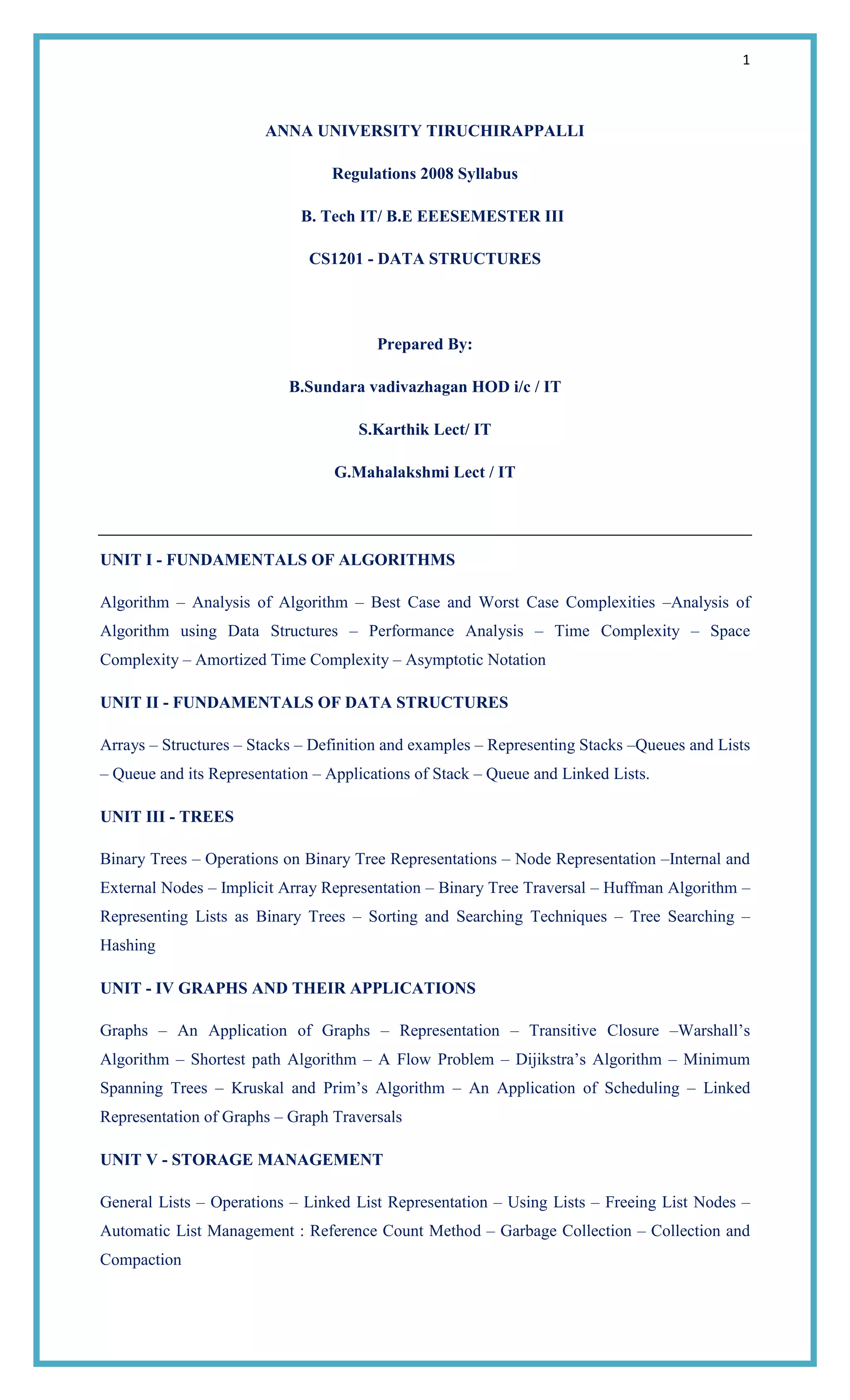 1
ANNA UNIVERSITY TIRUCHIRAPPALLI
Regulations 2008 Syllabus
B. Tech IT/ B.E EEESEMESTER III
CS1201 - DATA STRUCTURES
Prepared By:
B.Sundara vadivazhagan HOD i/c / IT
S.Karthik Lect/ IT
G.Mahalakshmi Lect / IT
UNIT I - FUNDAMENTALS OF ALGORITHMS
Algorithm – Analysis of Algorithm – Best Case and Worst Case Complexities –Analysis of
Algorithm using Data Structures – Performance Analysis – Time Complexity – Space
Complexity – Amortized Time Complexity – Asymptotic Notation
UNIT II - FUNDAMENTALS OF DATA STRUCTURES
Arrays – Structures – Stacks – Definition and examples – Representing Stacks –Queues and Lists
– Queue and its Representation – Applications of Stack – Queue and Linked Lists.
UNIT III - TREES
Binary Trees – Operations on Binary Tree Representations – Node Representation –Internal and
External Nodes – Implicit Array Representation – Binary Tree Traversal – Huffman Algorithm –
Representing Lists as Binary Trees – Sorting and Searching Techniques – Tree Searching –
Hashing
UNIT - IV GRAPHS AND THEIR APPLICATIONS
Graphs – An Application of Graphs – Representation – Transitive Closure –Warshall‘s
Algorithm – Shortest path Algorithm – A Flow Problem – Dijikstra‘s Algorithm – Minimum
Spanning Trees – Kruskal and Prim‘s Algorithm – An Application of Scheduling – Linked
Representation of Graphs – Graph Traversals
UNIT V - STORAGE MANAGEMENT
General Lists – Operations – Linked List Representation – Using Lists – Freeing List Nodes –
Automatic List Management : Reference Count Method – Garbage Collection – Collection and
Compaction
 