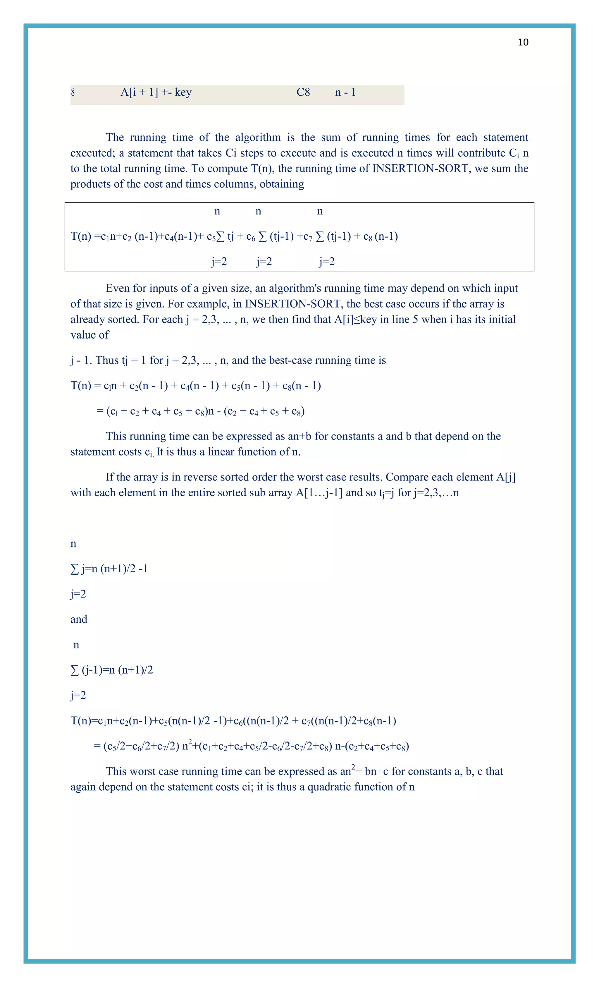 10
8 A[i + 1] +- key C8 n - 1
The running time of the algorithm is the sum of running times for each statement
executed; a statement that takes Ci steps to execute and is executed n times will contribute Ci n
to the total running time. To compute T(n), the running time of INSERTION-SORT, we sum the
products of the cost and times columns, obtaining
n n n
T(n) =c1n+c2 (n-1)+c4(n-1)+ c5∑ tj + c6 ∑ (tj-1) +c7 ∑ (tj-1) + c8 (n-1)
j=2 j=2 j=2
Even for inputs of a given size, an algorithm's running time may depend on which input
of that size is given. For example, in INSERTION-SORT, the best case occurs if the array is
already sorted. For each j = 2,3, ... , n, we then find that A[i]≤key in line 5 when i has its initial
value of
j - 1. Thus tj = 1 for j = 2,3, ... , n, and the best-case running time is
T(n) = cln + c2(n - 1) + c4(n - 1) + c5(n - 1) + c8(n - 1)
= (cl + c2 + c4 + c5 + c8)n - (c2 + c4 + c5 + c8)
This running time can be expressed as an+b for constants a and b that depend on the
statement costs ci. It is thus a linear function of n.
If the array is in reverse sorted order the worst case results. Compare each element A[j]
with each element in the entire sorted sub array A[1…j-1] and so tj=j for j=2,3,…n
n
∑ j=n (n+1)/2 -1
j=2
and
n
∑ (j-1)=n (n+1)/2
j=2
T(n)=c1n+c2(n-1)+c5(n(n-1)/2 -1)+c6((n(n-1)/2 + c7((n(n-1)/2+c8(n-1)
= (c5/2+c6/2+c7/2) n2
+(c1+c2+c4+c5/2-c6/2-c7/2+c8) n-(c2+c4+c5+c8)
This worst case running time can be expressed as an2
= bn+c for constants a, b, c that
again depend on the statement costs ci; it is thus a quadratic function of n
 