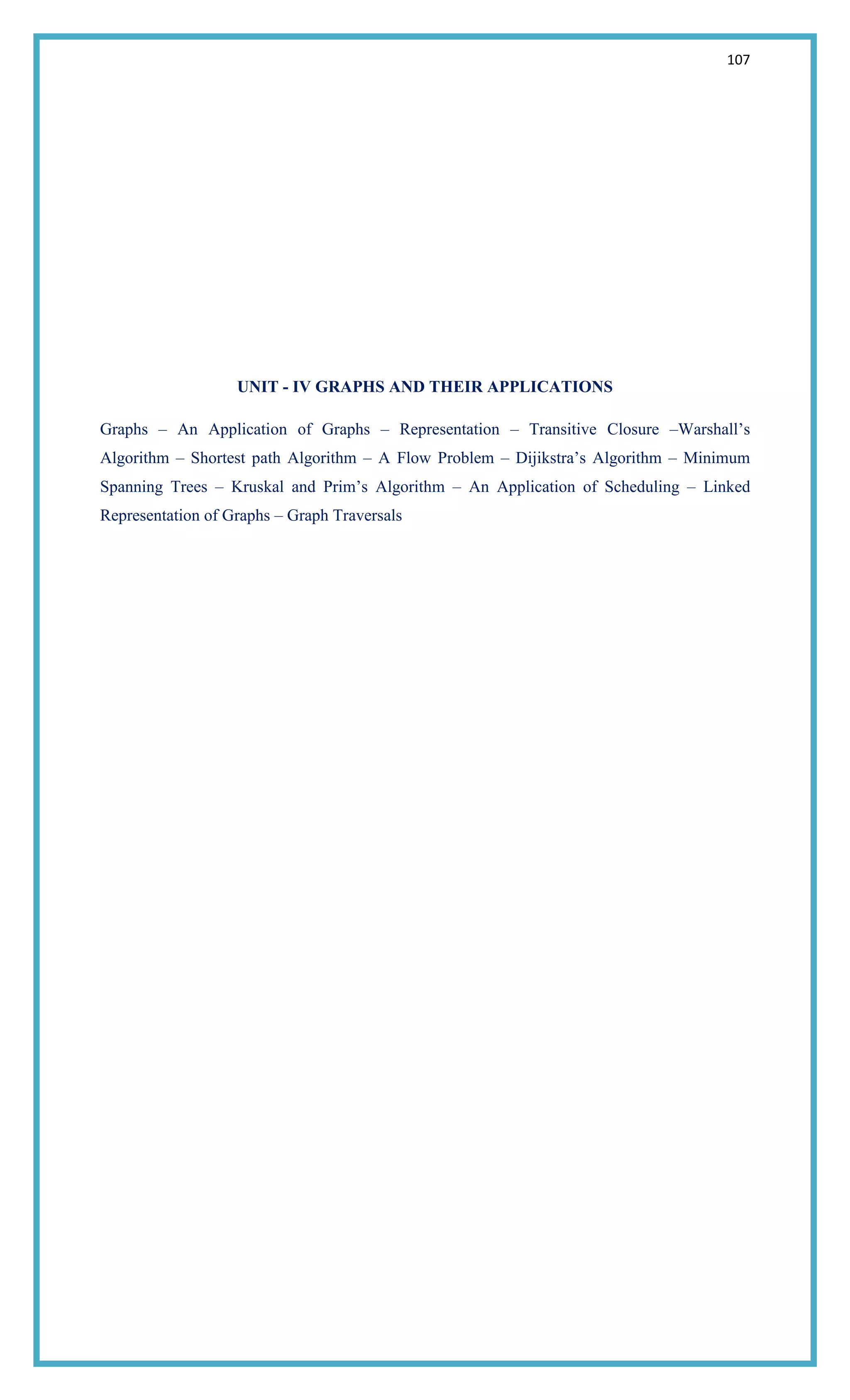 107
UNIT - IV GRAPHS AND THEIR APPLICATIONS
Graphs – An Application of Graphs – Representation – Transitive Closure –Warshall‘s
Algorithm – Shortest path Algorithm – A Flow Problem – Dijikstra‘s Algorithm – Minimum
Spanning Trees – Kruskal and Prim‘s Algorithm – An Application of Scheduling – Linked
Representation of Graphs – Graph Traversals
 
