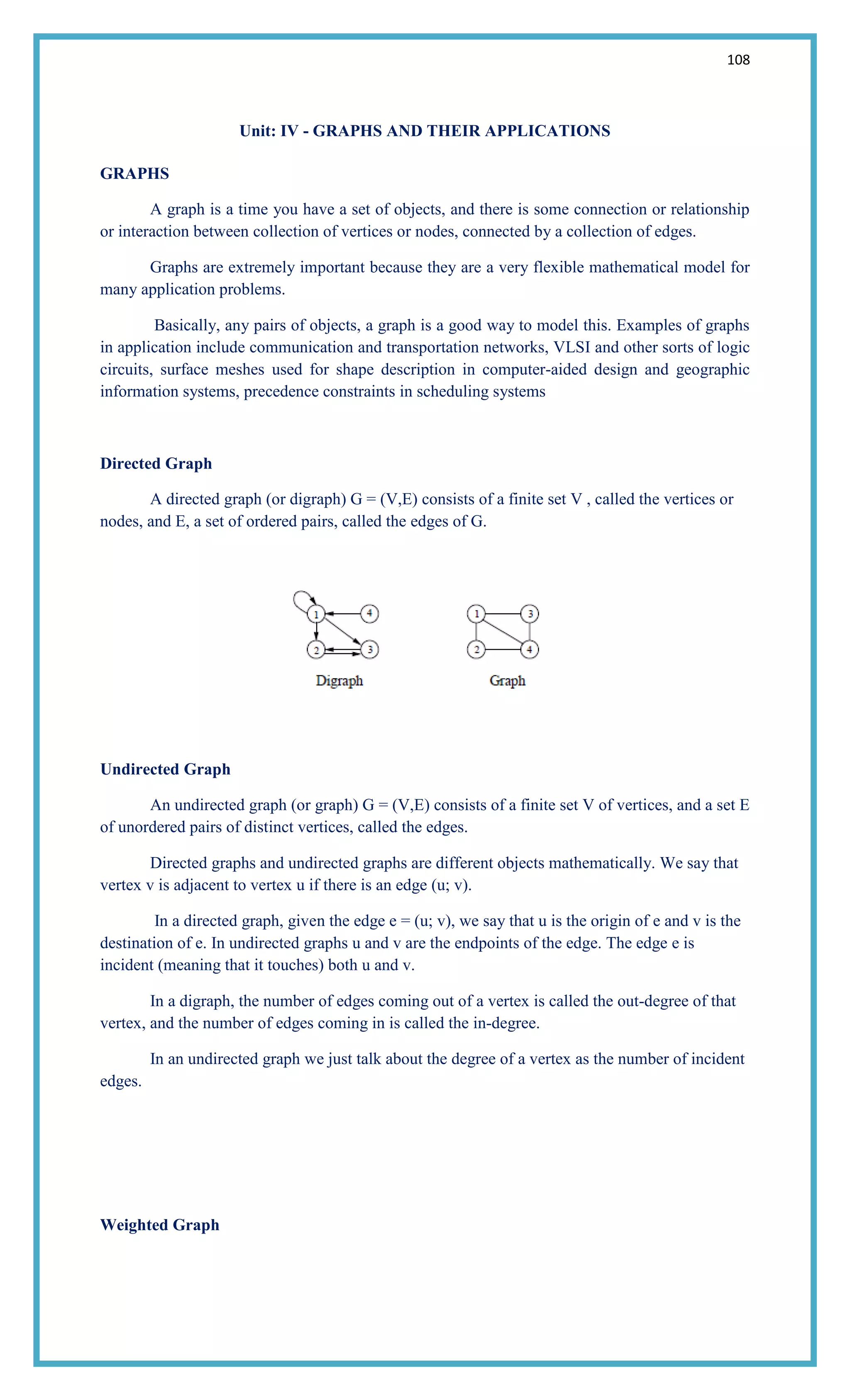 108
Unit: IV - GRAPHS AND THEIR APPLICATIONS
GRAPHS
A graph is a time you have a set of objects, and there is some connection or relationship
or interaction between collection of vertices or nodes, connected by a collection of edges.
Graphs are extremely important because they are a very flexible mathematical model for
many application problems.
Basically, any pairs of objects, a graph is a good way to model this. Examples of graphs
in application include communication and transportation networks, VLSI and other sorts of logic
circuits, surface meshes used for shape description in computer-aided design and geographic
information systems, precedence constraints in scheduling systems
Directed Graph
A directed graph (or digraph) G = (V,E) consists of a finite set V , called the vertices or
nodes, and E, a set of ordered pairs, called the edges of G.
Undirected Graph
An undirected graph (or graph) G = (V,E) consists of a finite set V of vertices, and a set E
of unordered pairs of distinct vertices, called the edges.
Directed graphs and undirected graphs are different objects mathematically. We say that
vertex v is adjacent to vertex u if there is an edge (u; v).
In a directed graph, given the edge e = (u; v), we say that u is the origin of e and v is the
destination of e. In undirected graphs u and v are the endpoints of the edge. The edge e is
incident (meaning that it touches) both u and v.
In a digraph, the number of edges coming out of a vertex is called the out-degree of that
vertex, and the number of edges coming in is called the in-degree.
In an undirected graph we just talk about the degree of a vertex as the number of incident
edges.
Weighted Graph
 