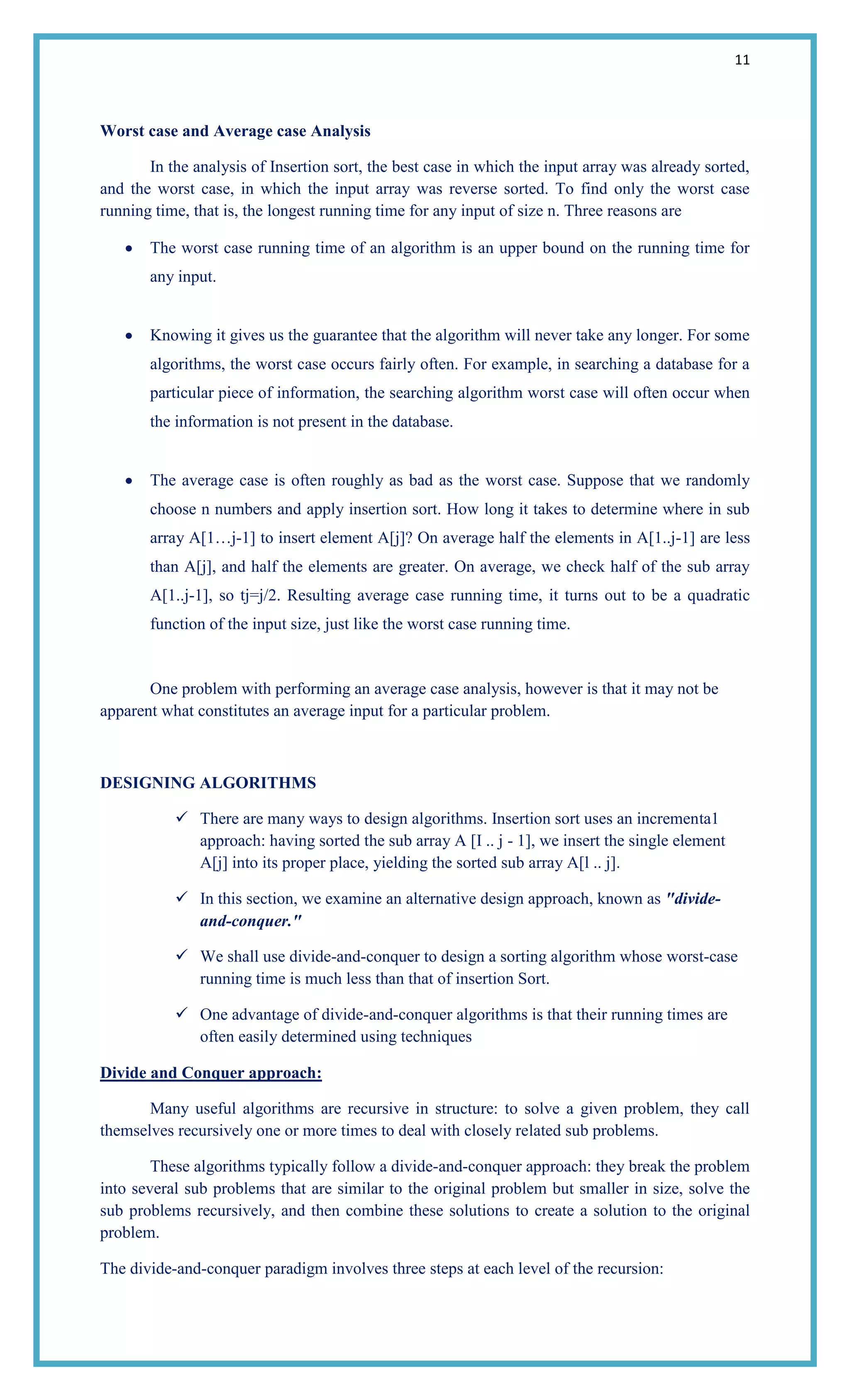11
Worst case and Average case Analysis
In the analysis of Insertion sort, the best case in which the input array was already sorted,
and the worst case, in which the input array was reverse sorted. To find only the worst case
running time, that is, the longest running time for any input of size n. Three reasons are
The worst case running time of an algorithm is an upper bound on the running time for
any input.
Knowing it gives us the guarantee that the algorithm will never take any longer. For some
algorithms, the worst case occurs fairly often. For example, in searching a database for a
particular piece of information, the searching algorithm worst case will often occur when
the information is not present in the database.
The average case is often roughly as bad as the worst case. Suppose that we randomly
choose n numbers and apply insertion sort. How long it takes to determine where in sub
array A[1…j-1] to insert element A[j]? On average half the elements in A[1..j-1] are less
than A[j], and half the elements are greater. On average, we check half of the sub array
A[1..j-1], so tj=j/2. Resulting average case running time, it turns out to be a quadratic
function of the input size, just like the worst case running time.
One problem with performing an average case analysis, however is that it may not be
apparent what constitutes an average input for a particular problem.
DESIGNING ALGORITHMS
 There are many ways to design algorithms. Insertion sort uses an incrementa1
approach: having sorted the sub array A [I .. j - 1], we insert the single element
A[j] into its proper place, yielding the sorted sub array A[l .. j].
 In this section, we examine an alternative design approach, known as "divide-
and-conquer."
 We shall use divide-and-conquer to design a sorting algorithm whose worst-case
running time is much less than that of insertion Sort.
 One advantage of divide-and-conquer algorithms is that their running times are
often easily determined using techniques
Divide and Conquer approach:
Many useful algorithms are recursive in structure: to solve a given problem, they call
themselves recursively one or more times to deal with closely related sub problems.
These algorithms typically follow a divide-and-conquer approach: they break the problem
into several sub problems that are similar to the original problem but smaller in size, solve the
sub problems recursively, and then combine these solutions to create a solution to the original
problem.
The divide-and-conquer paradigm involves three steps at each level of the recursion:
 