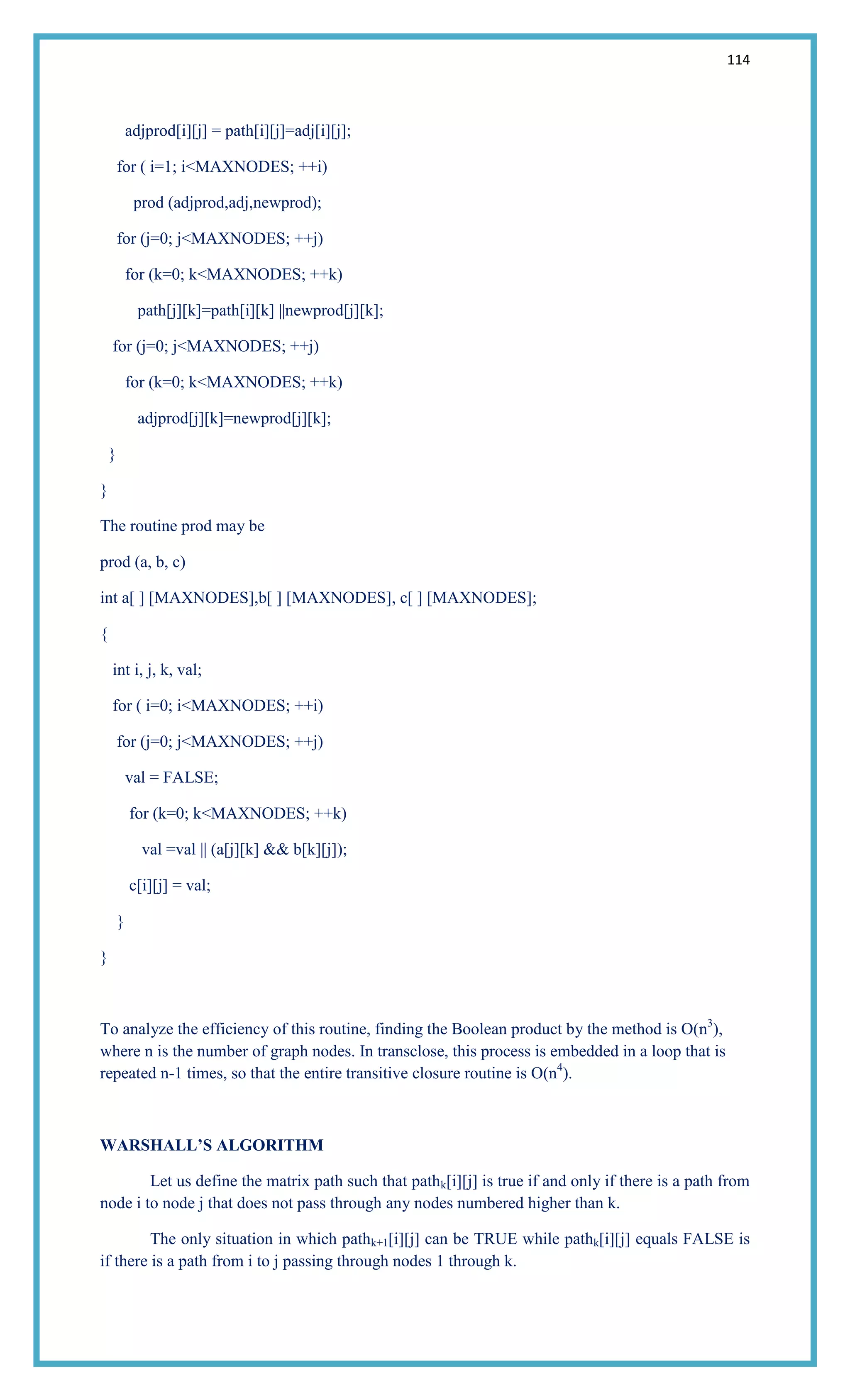 114
adjprod[i][j] = path[i][j]=adj[i][j];
for ( i=1; i<MAXNODES; ++i)
prod (adjprod,adj,newprod);
for (j=0; j<MAXNODES; ++j)
for (k=0; k<MAXNODES; ++k)
path[j][k]=path[i][k] ||newprod[j][k];
for (j=0; j<MAXNODES; ++j)
for (k=0; k<MAXNODES; ++k)
adjprod[j][k]=newprod[j][k];
}
}
The routine prod may be
prod (a, b, c)
int a[ ] [MAXNODES],b[ ] [MAXNODES], c[ ] [MAXNODES];
{
int i, j, k, val;
for ( i=0; i<MAXNODES; ++i)
for (j=0; j<MAXNODES; ++j)
val = FALSE;
for (k=0; k<MAXNODES; ++k)
val =val || (a[j][k] && b[k][j]);
c[i][j] = val;
}
}
To analyze the efficiency of this routine, finding the Boolean product by the method is O(n3
),
where n is the number of graph nodes. In transclose, this process is embedded in a loop that is
repeated n-1 times, so that the entire transitive closure routine is O(n4
).
WARSHALL’S ALGORITHM
Let us define the matrix path such that pathk[i][j] is true if and only if there is a path from
node i to node j that does not pass through any nodes numbered higher than k.
The only situation in which pathk+1[i][j] can be TRUE while pathk[i][j] equals FALSE is
if there is a path from i to j passing through nodes 1 through k.
 