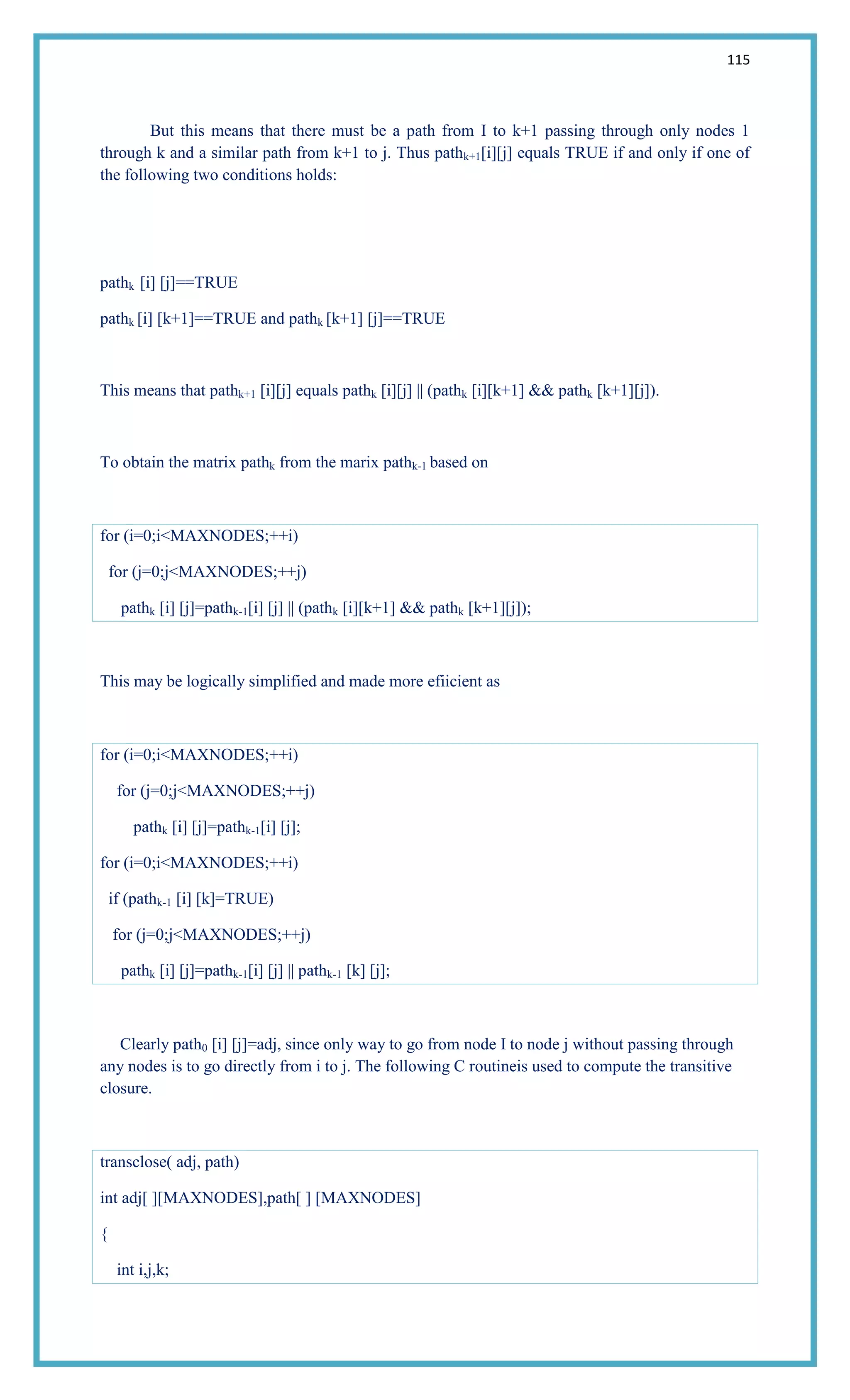 115
But this means that there must be a path from I to k+1 passing through only nodes 1
through k and a similar path from k+1 to j. Thus pathk+1[i][j] equals TRUE if and only if one of
the following two conditions holds:
pathk [i] [j]==TRUE
pathk [i] [k+1]==TRUE and pathk [k+1] [j]==TRUE
This means that pathk+1 [i][j] equals pathk [i][j] || (pathk [i][k+1] && pathk [k+1][j]).
To obtain the matrix pathk from the marix pathk-1 based on
for (i=0;i<MAXNODES;++i)
for (j=0;j<MAXNODES;++j)
pathk [i] [j]=pathk-1[i] [j] || (pathk [i][k+1] && pathk [k+1][j]);
This may be logically simplified and made more efiicient as
for (i=0;i<MAXNODES;++i)
for (j=0;j<MAXNODES;++j)
pathk [i] [j]=pathk-1[i] [j];
for (i=0;i<MAXNODES;++i)
if (pathk-1 [i] [k]=TRUE)
for (j=0;j<MAXNODES;++j)
pathk [i] [j]=pathk-1[i] [j] || pathk-1 [k] [j];
Clearly path0 [i] [j]=adj, since only way to go from node I to node j without passing through
any nodes is to go directly from i to j. The following C routineis used to compute the transitive
closure.
transclose( adj, path)
int adj[ ][MAXNODES],path[ ] [MAXNODES]
{
int i,j,k;
 