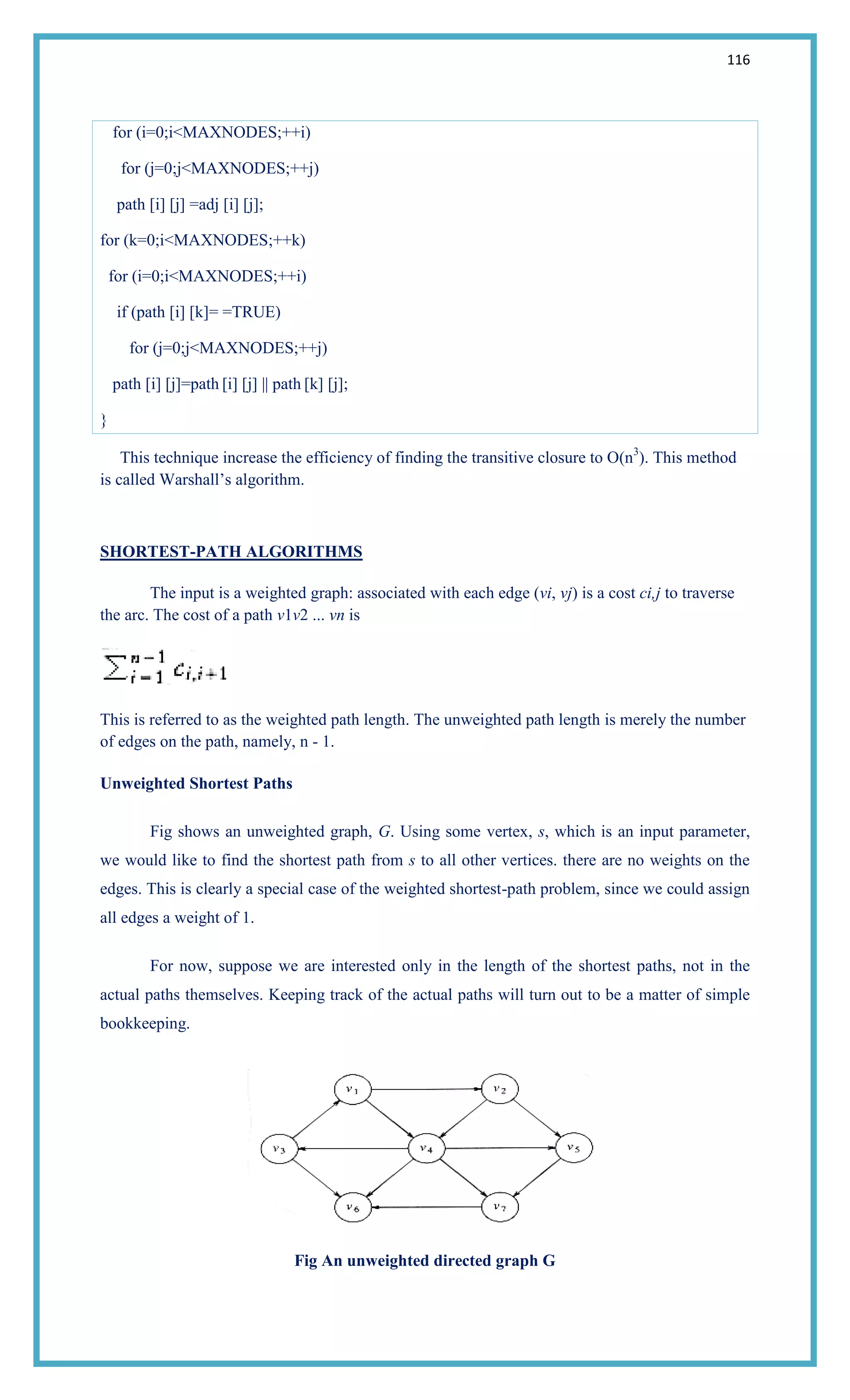 116
for (i=0;i<MAXNODES;++i)
for (j=0;j<MAXNODES;++j)
path [i] [j] =adj [i] [j];
for (k=0;i<MAXNODES;++k)
for (i=0;i<MAXNODES;++i)
if (path [i] [k]= =TRUE)
for (j=0;j<MAXNODES;++j)
path [i] [j]=path [i] [j] || path [k] [j];
}
This technique increase the efficiency of finding the transitive closure to O(n3
). This method
is called Warshall‘s algorithm.
SHORTEST-PATH ALGORITHMS
The input is a weighted graph: associated with each edge (vi, vj) is a cost ci,j to traverse
the arc. The cost of a path v1v2 ... vn is
This is referred to as the weighted path length. The unweighted path length is merely the number
of edges on the path, namely, n - 1.
Unweighted Shortest Paths
Fig shows an unweighted graph, G. Using some vertex, s, which is an input parameter,
we would like to find the shortest path from s to all other vertices. there are no weights on the
edges. This is clearly a special case of the weighted shortest-path problem, since we could assign
all edges a weight of 1.
For now, suppose we are interested only in the length of the shortest paths, not in the
actual paths themselves. Keeping track of the actual paths will turn out to be a matter of simple
bookkeeping.
Fig An unweighted directed graph G
 