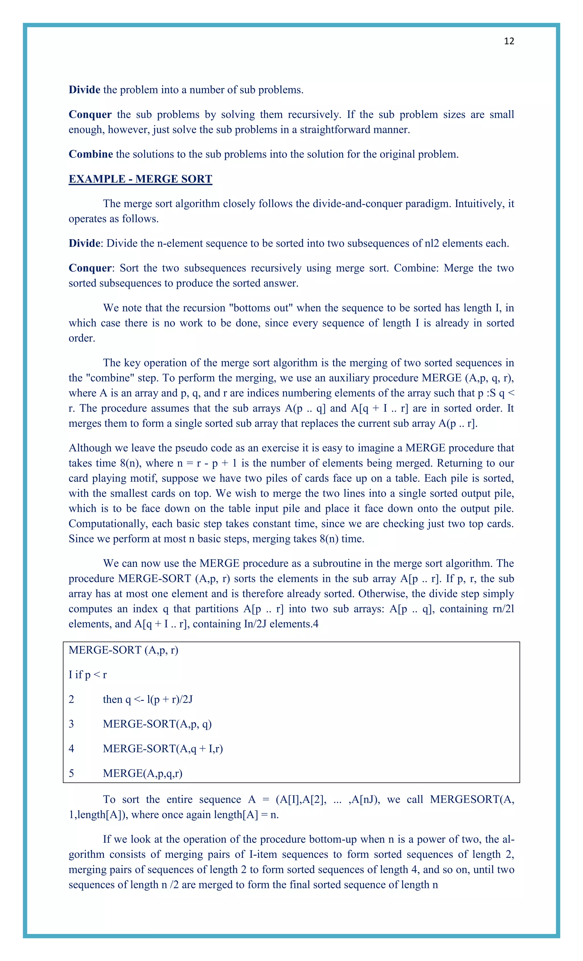12
Divide the problem into a number of sub problems.
Conquer the sub problems by solving them recursively. If the sub problem sizes are small
enough, however, just solve the sub problems in a straightforward manner.
Combine the solutions to the sub problems into the solution for the original problem.
EXAMPLE - MERGE SORT
The merge sort algorithm closely follows the divide-and-conquer paradigm. Intuitively, it
operates as follows.
Divide: Divide the n-element sequence to be sorted into two subsequences of nl2 elements each.
Conquer: Sort the two subsequences recursively using merge sort. Combine: Merge the two
sorted subsequences to produce the sorted answer.
We note that the recursion "bottoms out" when the sequence to be sorted has length I, in
which case there is no work to be done, since every sequence of length I is already in sorted
order.
The key operation of the merge sort algorithm is the merging of two sorted sequences in
the "combine" step. To perform the merging, we use an auxiliary procedure MERGE (A,p, q, r),
where A is an array and p, q, and r are indices numbering elements of the array such that p :S q <
r. The procedure assumes that the sub arrays A(p .. q] and A[q + I .. r] are in sorted order. It
merges them to form a single sorted sub array that replaces the current sub array A(p .. r].
Although we leave the pseudo code as an exercise it is easy to imagine a MERGE procedure that
takes time 8(n), where n = r - p + 1 is the number of elements being merged. Returning to our
card playing motif, suppose we have two piles of cards face up on a table. Each pile is sorted,
with the smallest cards on top. We wish to merge the two lines into a single sorted output pile,
which is to be face down on the table input pile and place it face down onto the output pile.
Computationally, each basic step takes constant time, since we are checking just two top cards.
Since we perform at most n basic steps, merging takes 8(n) time.
We can now use the MERGE procedure as a subroutine in the merge sort algorithm. The
procedure MERGE-SORT (A,p, r) sorts the elements in the sub array A[p .. r]. If p, r, the sub
array has at most one element and is therefore already sorted. Otherwise, the divide step simply
computes an index q that partitions A[p .. r] into two sub arrays: A[p .. q], containing rn/2l
elements, and A[q + I .. r], containing In/2J elements.4
MERGE-SORT (A,p, r)
I if p < r
2 then q <- l(p + r)/2J
3 MERGE-SORT(A,p, q)
4 MERGE-SORT(A,q + I,r)
5 MERGE(A,p,q,r)
To sort the entire sequence A = (A[I],A[2], ... ,A[nJ), we call MERGESORT(A,
1,length[A]), where once again length[A] = n.
If we look at the operation of the procedure bottom-up when n is a power of two, the al-
gorithm consists of merging pairs of I-item sequences to form sorted sequences of length 2,
merging pairs of sequences of length 2 to form sorted sequences of length 4, and so on, until two
sequences of length n /2 are merged to form the final sorted sequence of length n
 