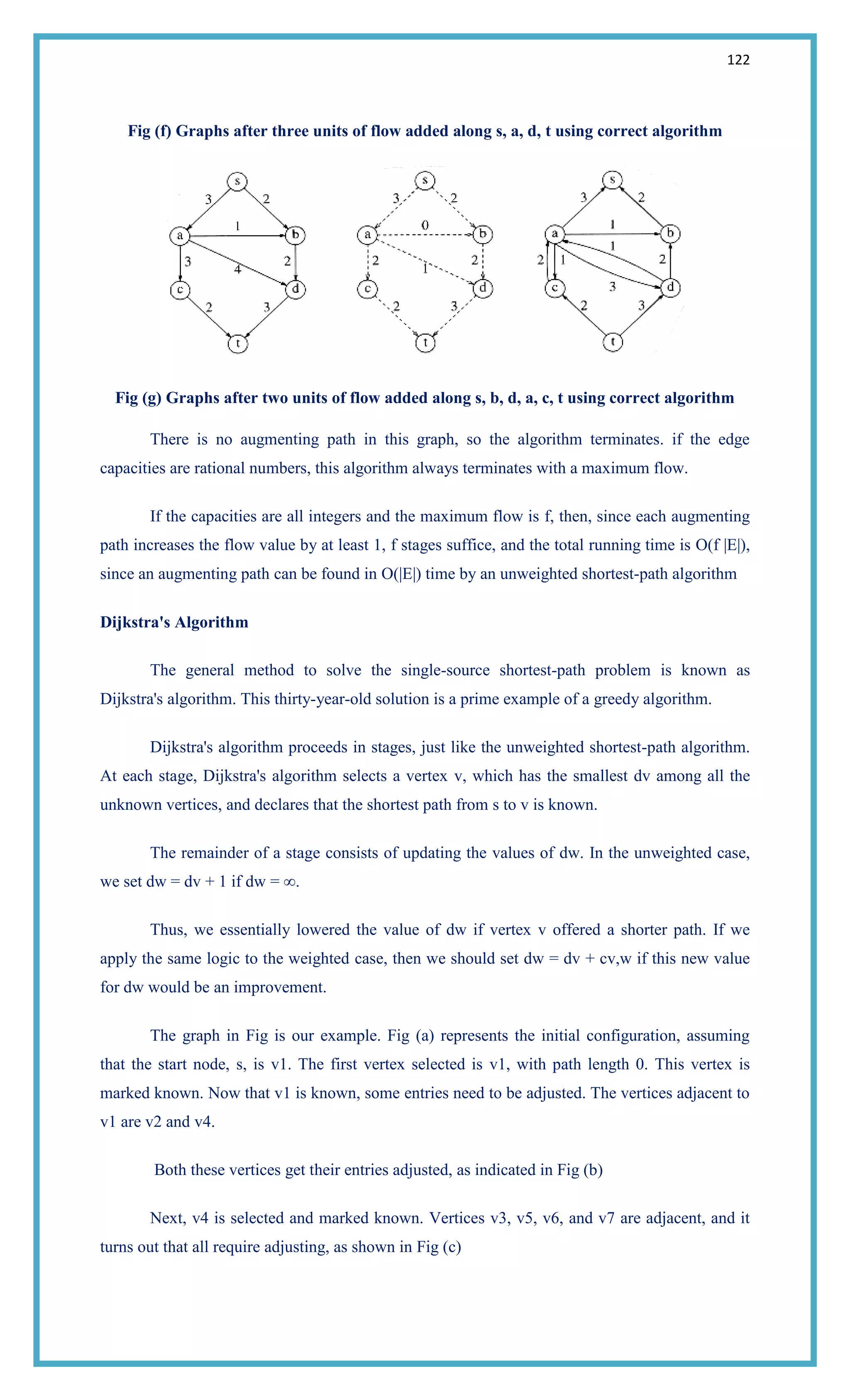 122
Fig (f) Graphs after three units of flow added along s, a, d, t using correct algorithm
Fig (g) Graphs after two units of flow added along s, b, d, a, c, t using correct algorithm
There is no augmenting path in this graph, so the algorithm terminates. if the edge
capacities are rational numbers, this algorithm always terminates with a maximum flow.
If the capacities are all integers and the maximum flow is f, then, since each augmenting
path increases the flow value by at least 1, f stages suffice, and the total running time is O(f |E|),
since an augmenting path can be found in O(|E|) time by an unweighted shortest-path algorithm
Dijkstra's Algorithm
The general method to solve the single-source shortest-path problem is known as
Dijkstra's algorithm. This thirty-year-old solution is a prime example of a greedy algorithm.
Dijkstra's algorithm proceeds in stages, just like the unweighted shortest-path algorithm.
At each stage, Dijkstra's algorithm selects a vertex v, which has the smallest dv among all the
unknown vertices, and declares that the shortest path from s to v is known.
The remainder of a stage consists of updating the values of dw. In the unweighted case,
we set dw = dv + 1 if dw = ∞.
Thus, we essentially lowered the value of dw if vertex v offered a shorter path. If we
apply the same logic to the weighted case, then we should set dw = dv + cv,w if this new value
for dw would be an improvement.
The graph in Fig is our example. Fig (a) represents the initial configuration, assuming
that the start node, s, is v1. The first vertex selected is v1, with path length 0. This vertex is
marked known. Now that v1 is known, some entries need to be adjusted. The vertices adjacent to
v1 are v2 and v4.
Both these vertices get their entries adjusted, as indicated in Fig (b)
Next, v4 is selected and marked known. Vertices v3, v5, v6, and v7 are adjacent, and it
turns out that all require adjusting, as shown in Fig (c)
 