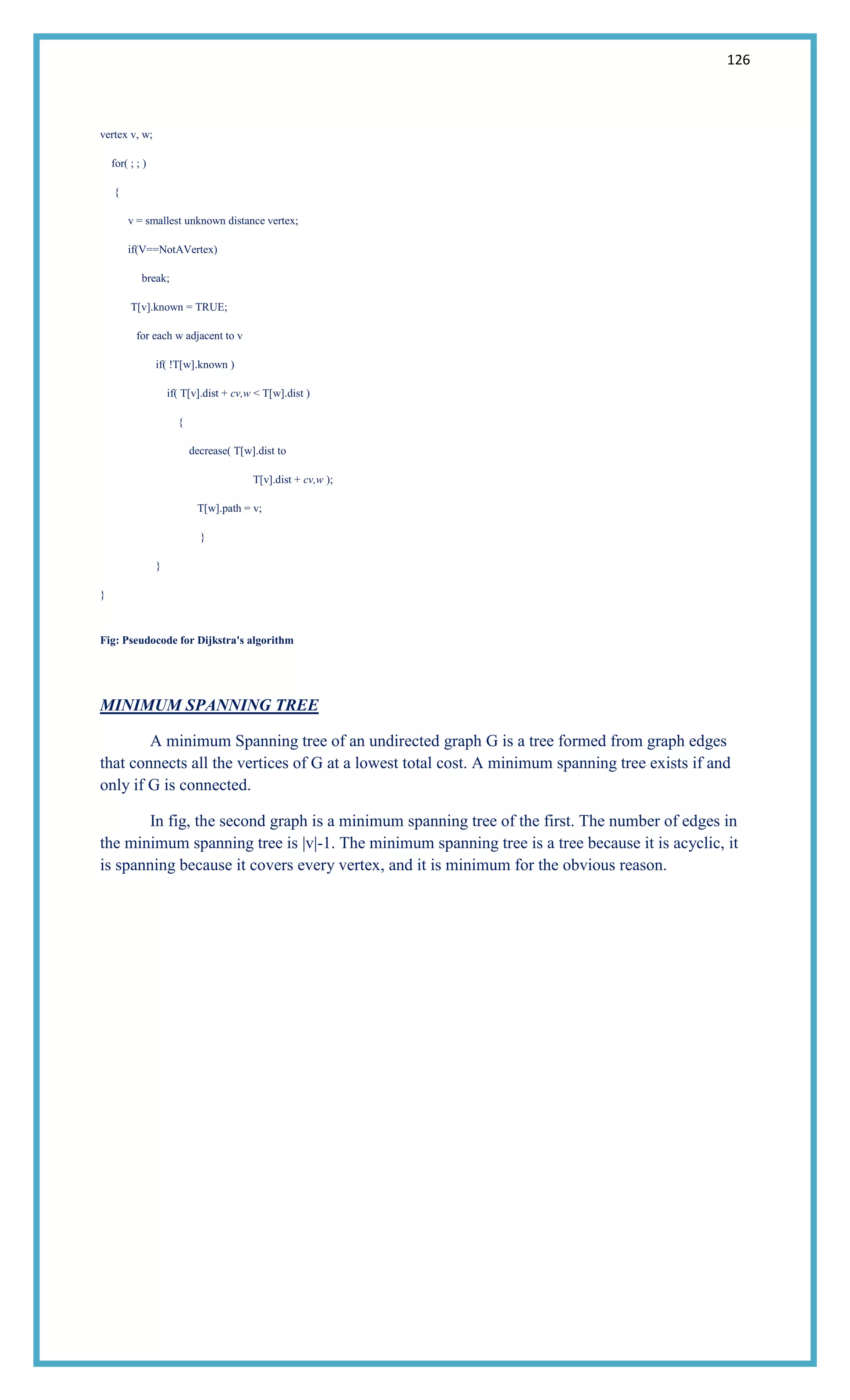 126
vertex v, w;
for( ; ; )
{
v = smallest unknown distance vertex;
if(V==NotAVertex)
break;
T[v].known = TRUE;
for each w adjacent to v
if( !T[w].known )
if( T[v].dist + cv,w < T[w].dist )
{
decrease( T[w].dist to
T[v].dist + cv,w );
T[w].path = v;
}
}
}
Fig: Pseudocode for Dijkstra's algorithm
MINIMUM SPANNING TREE
A minimum Spanning tree of an undirected graph G is a tree formed from graph edges
that connects all the vertices of G at a lowest total cost. A minimum spanning tree exists if and
only if G is connected.
In fig, the second graph is a minimum spanning tree of the first. The number of edges in
the minimum spanning tree is |v|-1. The minimum spanning tree is a tree because it is acyclic, it
is spanning because it covers every vertex, and it is minimum for the obvious reason.
 