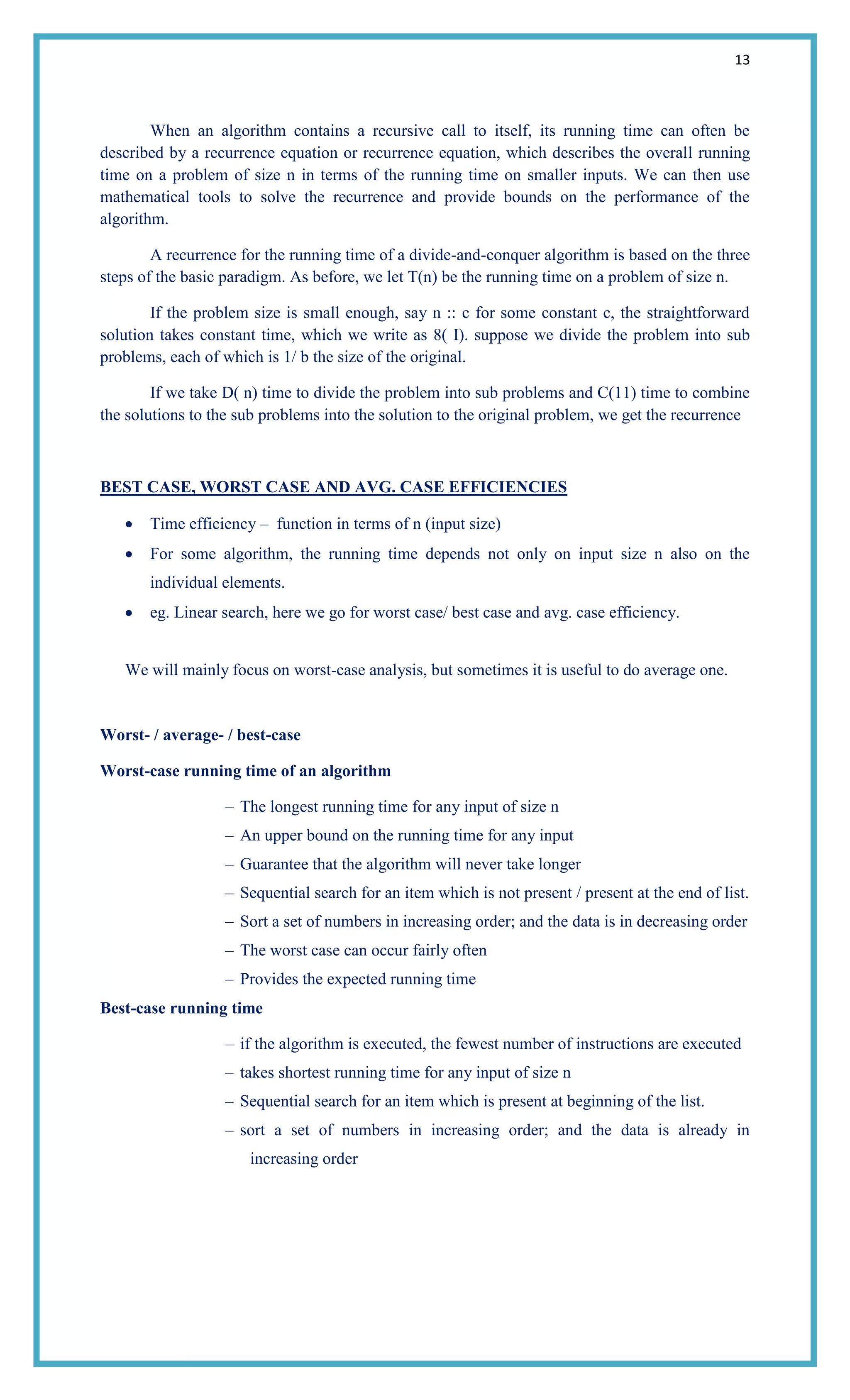 13
When an algorithm contains a recursive call to itself, its running time can often be
described by a recurrence equation or recurrence equation, which describes the overall running
time on a problem of size n in terms of the running time on smaller inputs. We can then use
mathematical tools to solve the recurrence and provide bounds on the performance of the
algorithm.
A recurrence for the running time of a divide-and-conquer algorithm is based on the three
steps of the basic paradigm. As before, we let T(n) be the running time on a problem of size n.
If the problem size is small enough, say n :: c for some constant c, the straightforward
solution takes constant time, which we write as 8( I). suppose we divide the problem into sub
problems, each of which is 1/ b the size of the original.
If we take D( n) time to divide the problem into sub problems and C(11) time to combine
the solutions to the sub problems into the solution to the original problem, we get the recurrence
BEST CASE, WORST CASE AND AVG. CASE EFFICIENCIES
Time efficiency – function in terms of n (input size)
For some algorithm, the running time depends not only on input size n also on the
individual elements.
eg. Linear search, here we go for worst case/ best case and avg. case efficiency.
We will mainly focus on worst-case analysis, but sometimes it is useful to do average one.
Worst- / average- / best-case
Worst-case running time of an algorithm
– The longest running time for any input of size n
– An upper bound on the running time for any input
– Guarantee that the algorithm will never take longer
– Sequential search for an item which is not present / present at the end of list.
– Sort a set of numbers in increasing order; and the data is in decreasing order
– The worst case can occur fairly often
– Provides the expected running time
Best-case running time
– if the algorithm is executed, the fewest number of instructions are executed
– takes shortest running time for any input of size n
– Sequential search for an item which is present at beginning of the list.
– sort a set of numbers in increasing order; and the data is already in
increasing order
 