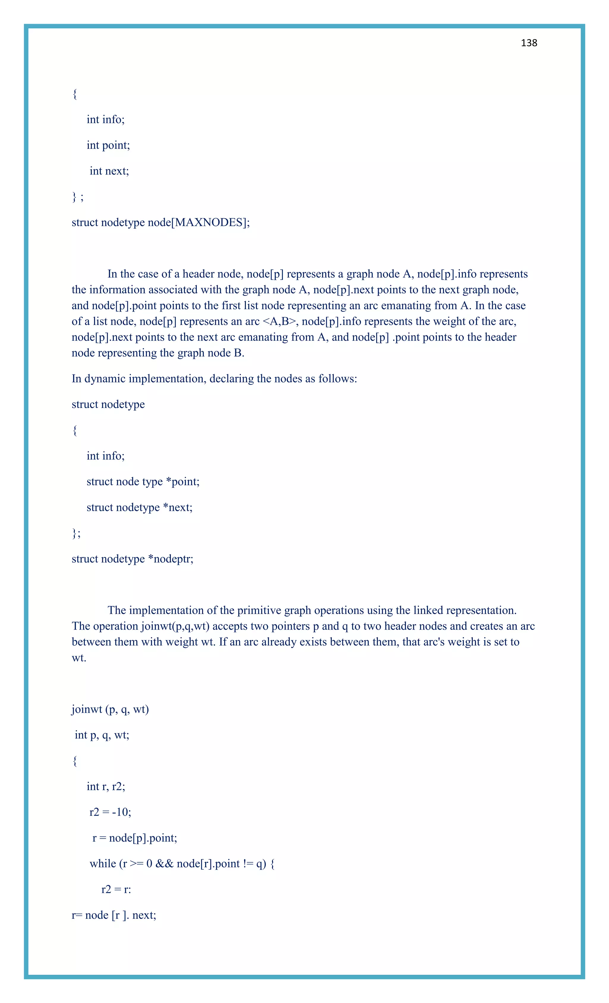 138
{
int info;
int point;
int next;
} ;
struct nodetype node[MAXNODES];
In the case of a header node, node[p] represents a graph node A, node[p].info represents
the information associated with the graph node A, node[p].next points to the next graph node,
and node[p].point points to the first list node representing an arc emanating from A. In the case
of a list node, node[p] represents an arc <A,B>, node[p].info represents the weight of the arc,
node[p].next points to the next arc emanating from A, and node[p] .point points to the header
node representing the graph node B.
In dynamic implementation, declaring the nodes as follows:
struct nodetype
{
int info;
struct node type *point;
struct nodetype *next;
};
struct nodetype *nodeptr;
The implementation of the primitive graph operations using the linked representation.
The operation joinwt(p,q,wt) accepts two pointers p and q to two header nodes and creates an arc
between them with weight wt. If an arc already exists between them, that arc's weight is set to
wt.
joinwt (p, q, wt)
int p, q, wt;
{
int r, r2;
r2 = -10;
r = node[p].point;
while (r >= 0 && node[r].point != q) {
r2 = r:
r= node [r ]. next;
 