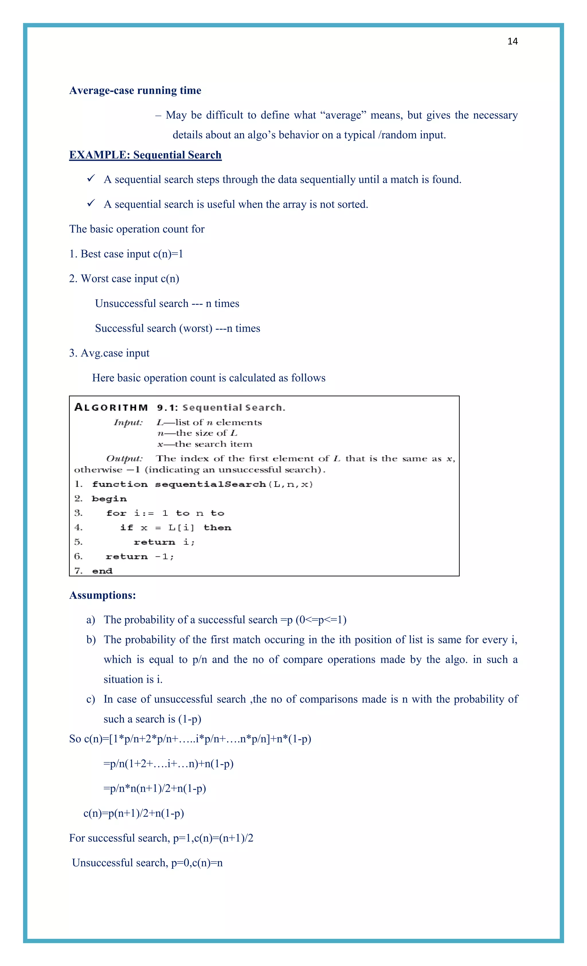 14
Average-case running time
– May be difficult to define what ―average‖ means, but gives the necessary
details about an algo‘s behavior on a typical /random input.
EXAMPLE: Sequential Search
 A sequential search steps through the data sequentially until a match is found.
 A sequential search is useful when the array is not sorted.
The basic operation count for
1. Best case input c(n)=1
2. Worst case input c(n)
Unsuccessful search --- n times
Successful search (worst) ---n times
3. Avg.case input
Here basic operation count is calculated as follows
Assumptions:
a) The probability of a successful search =p (0<=p<=1)
b) The probability of the first match occuring in the ith position of list is same for every i,
which is equal to p/n and the no of compare operations made by the algo. in such a
situation is i.
c) In case of unsuccessful search ,the no of comparisons made is n with the probability of
such a search is (1-p)
So c(n)=[1*p/n+2*p/n+…..i*p/n+….n*p/n]+n*(1-p)
=p/n(1+2+….i+…n)+n(1-p)
=p/n*n(n+1)/2+n(1-p)
c(n)=p(n+1)/2+n(1-p)
For successful search, p=1,c(n)=(n+1)/2
Unsuccessful search, p=0,c(n)=n
 