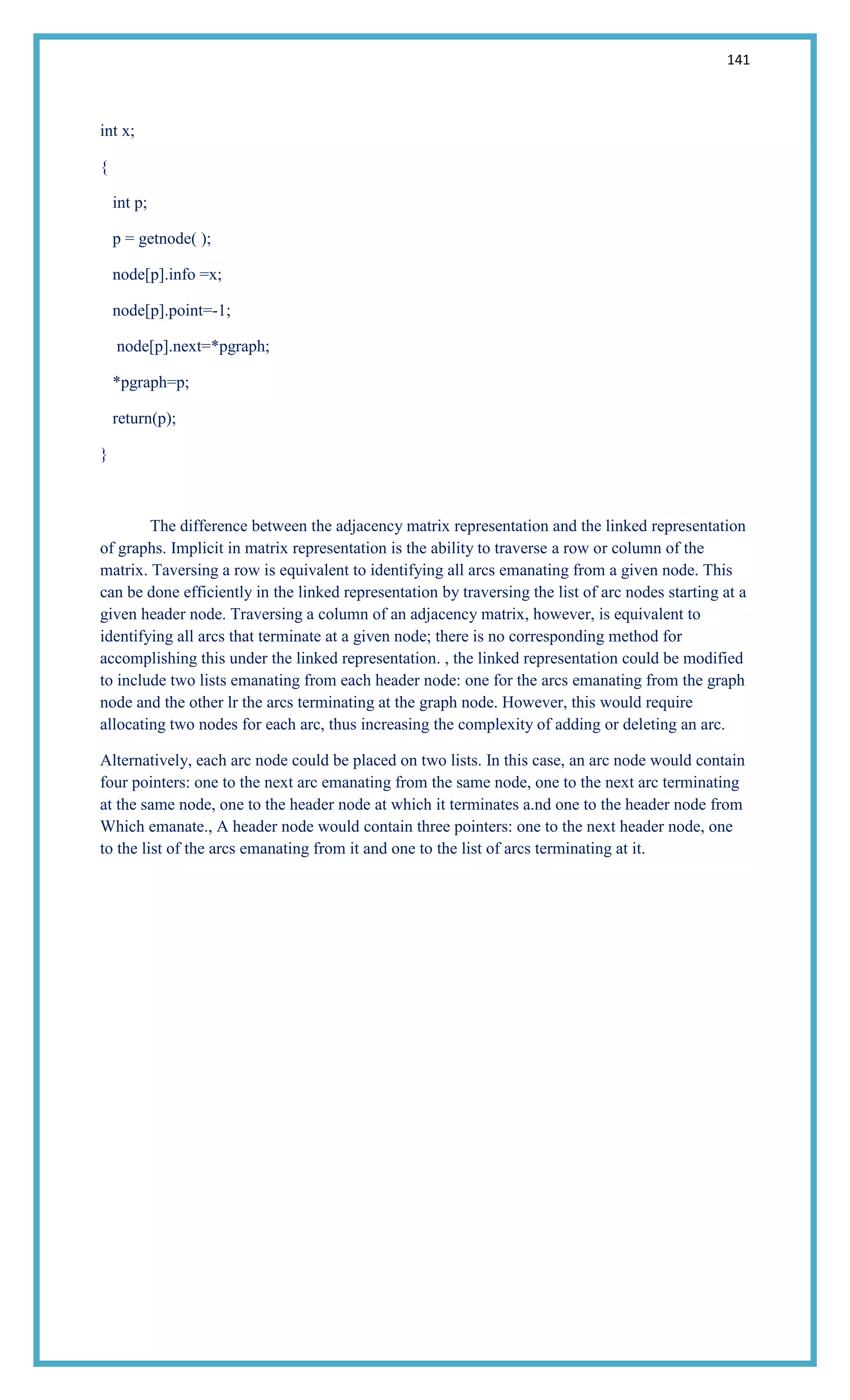 141
int x;
{
int p;
p = getnode( );
node[p].info =x;
node[p].point=-1;
node[p].next=*pgraph;
*pgraph=p;
return(p);
}
The difference between the adjacency matrix representation and the linked representation
of graphs. Implicit in matrix representation is the ability to traverse a row or column of the
matrix. Taversing a row is equivalent to identifying all arcs emanating from a given node. This
can be done efficiently in the linked representation by traversing the list of arc nodes starting at a
given header node. Traversing a column of an adjacency matrix, however, is equivalent to
identifying all arcs that terminate at a given node; there is no corresponding method for
accomplishing this under the linked representation. , the linked representation could be modified
to include two lists emanating from each header node: one for the arcs emanating from the graph
node and the other lr the arcs terminating at the graph node. However, this would require
allocating two nodes for each arc, thus increasing the complexity of adding or deleting an arc.
Alternatively, each arc node could be placed on two lists. In this case, an arc node would contain
four pointers: one to the next arc emanating from the same node, one to the next arc terminating
at the same node, one to the header node at which it terminates a.nd one to the header node from
Which emanate., A header node would contain three pointers: one to the next header node, one
to the list of the arcs emanating from it and one to the list of arcs terminating at it.
 