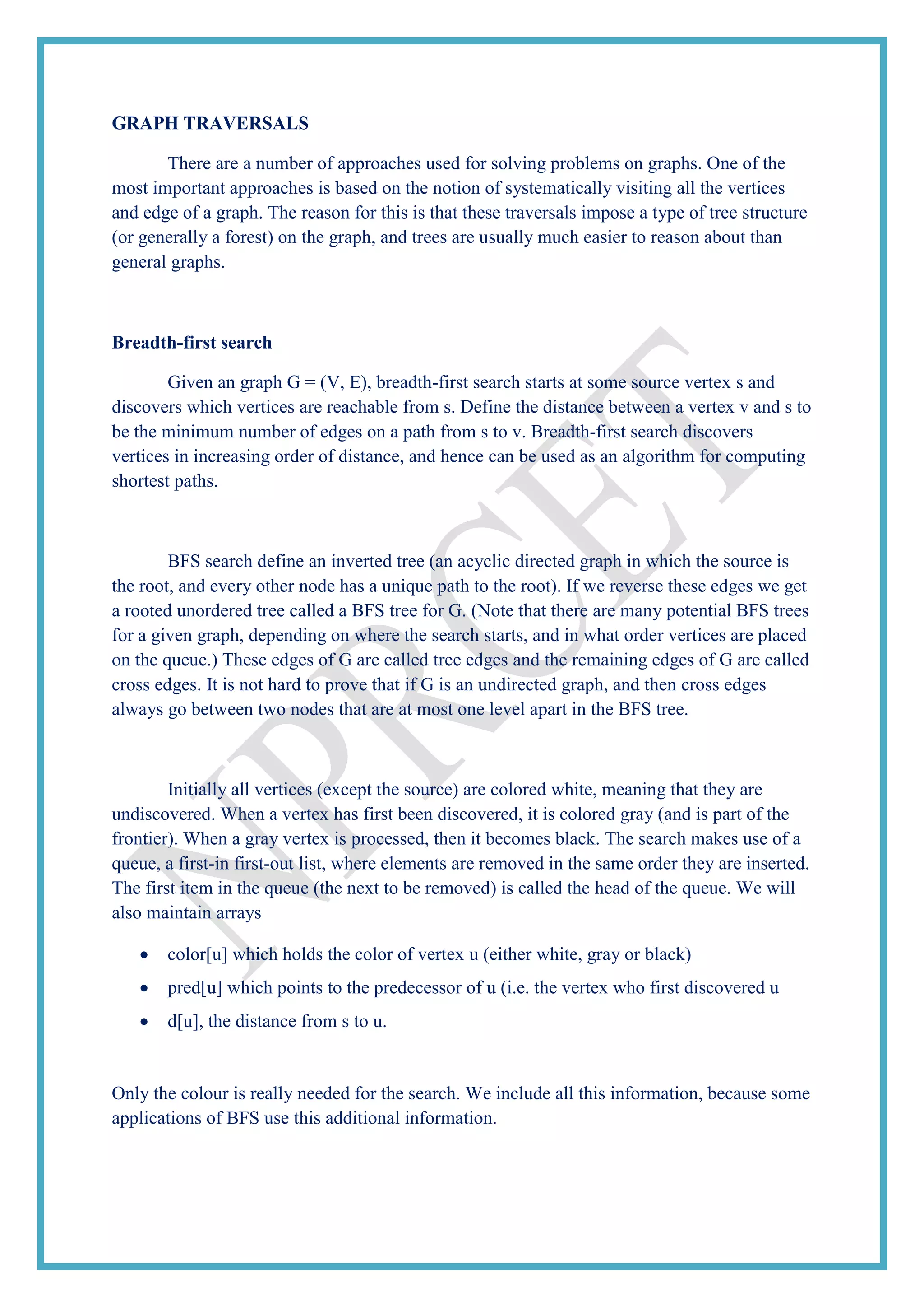 GRAPH TRAVERSALS
There are a number of approaches used for solving problems on graphs. One of the
most important approaches is based on the notion of systematically visiting all the vertices
and edge of a graph. The reason for this is that these traversals impose a type of tree structure
(or generally a forest) on the graph, and trees are usually much easier to reason about than
general graphs.
Breadth-first search
Given an graph G = (V, E), breadth-first search starts at some source vertex s and
discovers which vertices are reachable from s. Define the distance between a vertex v and s to
be the minimum number of edges on a path from s to v. Breadth-first search discovers
vertices in increasing order of distance, and hence can be used as an algorithm for computing
shortest paths.
BFS search define an inverted tree (an acyclic directed graph in which the source is
the root, and every other node has a unique path to the root). If we reverse these edges we get
a rooted unordered tree called a BFS tree for G. (Note that there are many potential BFS trees
for a given graph, depending on where the search starts, and in what order vertices are placed
on the queue.) These edges of G are called tree edges and the remaining edges of G are called
cross edges. It is not hard to prove that if G is an undirected graph, and then cross edges
always go between two nodes that are at most one level apart in the BFS tree.
Initially all vertices (except the source) are colored white, meaning that they are
undiscovered. When a vertex has first been discovered, it is colored gray (and is part of the
frontier). When a gray vertex is processed, then it becomes black. The search makes use of a
queue, a first-in first-out list, where elements are removed in the same order they are inserted.
The first item in the queue (the next to be removed) is called the head of the queue. We will
also maintain arrays
color[u] which holds the color of vertex u (either white, gray or black)
pred[u] which points to the predecessor of u (i.e. the vertex who first discovered u
d[u], the distance from s to u.
Only the colour is really needed for the search. We include all this information, because some
applications of BFS use this additional information.
 