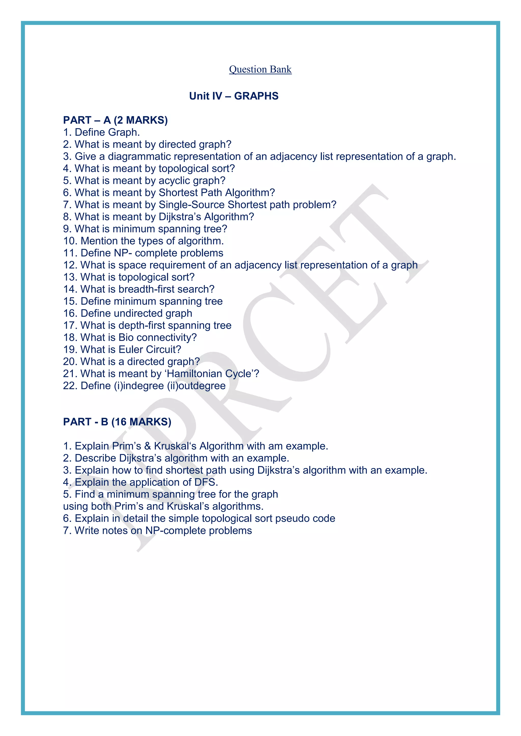 Question Bank
Unit IV – GRAPHS
PART – A (2 MARKS)
1. Define Graph.
2. What is meant by directed graph?
3. Give a diagrammatic representation of an adjacency list representation of a graph.
4. What is meant by topological sort?
5. What is meant by acyclic graph?
6. What is meant by Shortest Path Algorithm?
7. What is meant by Single-Source Shortest path problem?
8. What is meant by Dijkstra’s Algorithm?
9. What is minimum spanning tree?
10. Mention the types of algorithm.
11. Define NP- complete problems
12. What is space requirement of an adjacency list representation of a graph
13. What is topological sort?
14. What is breadth-first search?
15. Define minimum spanning tree
16. Define undirected graph
17. What is depth-first spanning tree
18. What is Bio connectivity?
19. What is Euler Circuit?
20. What is a directed graph?
21. What is meant by ‘Hamiltonian Cycle’?
22. Define (i)indegree (ii)outdegree
PART - B (16 MARKS)
1. Explain Prim’s & Kruskal‘s Algorithm with am example.
2. Describe Dijkstra’s algorithm with an example.
3. Explain how to find shortest path using Dijkstra’s algorithm with an example.
4. Explain the application of DFS.
5. Find a minimum spanning tree for the graph
using both Prim’s and Kruskal’s algorithms.
6. Explain in detail the simple topological sort pseudo code
7. Write notes on NP-complete problems
 