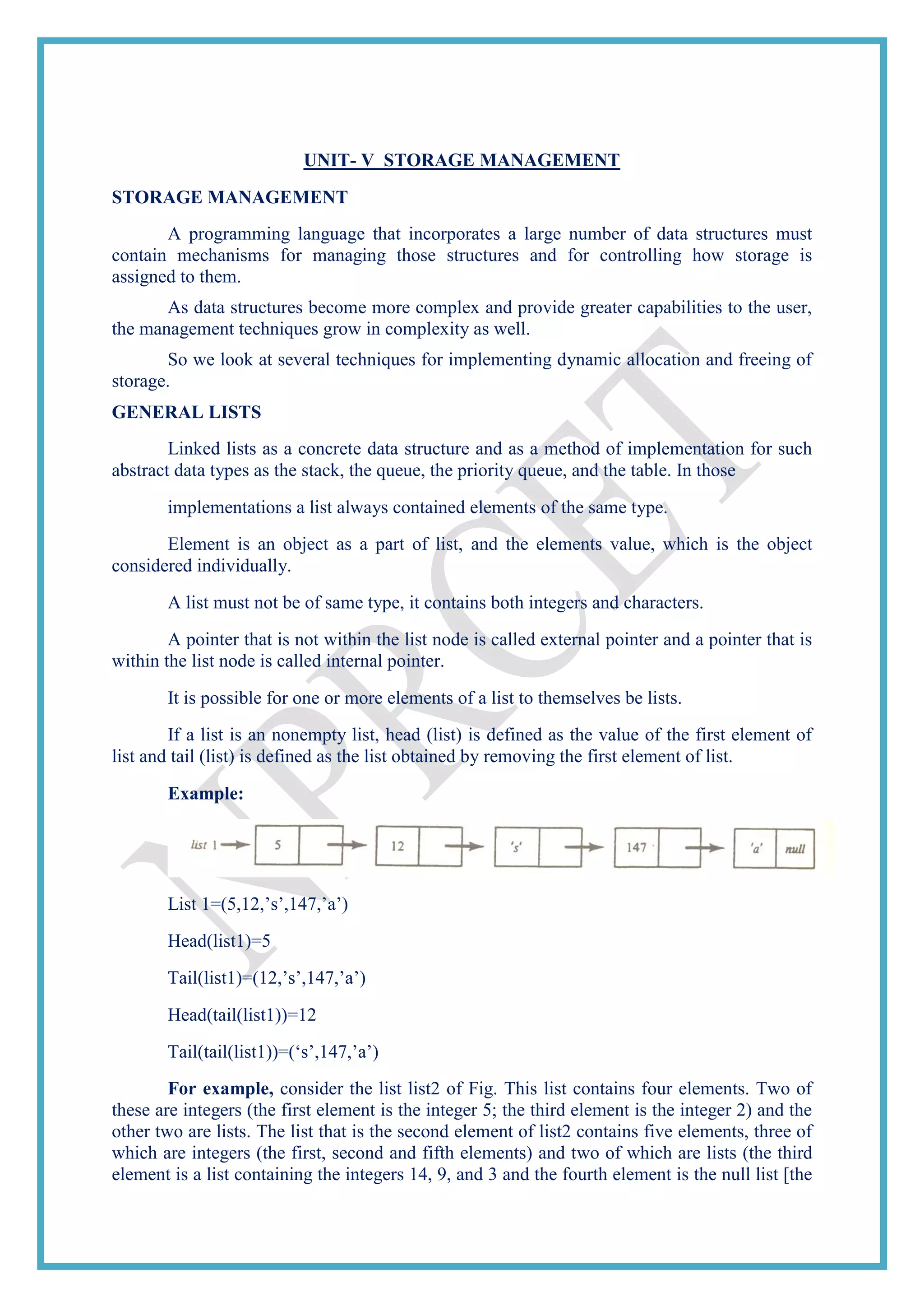 UNIT- V STORAGE MANAGEMENT
STORAGE MANAGEMENT
A programming language that incorporates a large number of data structures must
contain mechanisms for managing those structures and for controlling how storage is
assigned to them.
As data structures become more complex and provide greater capabilities to the user,
the management techniques grow in complexity as well.
So we look at several techniques for implementing dynamic allocation and freeing of
storage.
GENERAL LISTS
Linked lists as a concrete data structure and as a method of implementation for such
abstract data types as the stack, the queue, the priority queue, and the table. In those
implementations a list always contained elements of the same type.
Element is an object as a part of list, and the elements value, which is the object
considered individually.
A list must not be of same type, it contains both integers and characters.
A pointer that is not within the list node is called external pointer and a pointer that is
within the list node is called internal pointer.
It is possible for one or more elements of a list to themselves be lists.
If a list is an nonempty list, head (list) is defined as the value of the first element of
list and tail (list) is defined as the list obtained by removing the first element of list.
Example:
List 1=(5,12,‘s‘,147,‘a‘)
Head(list1)=5
Tail(list1)=(12,‘s‘,147,‘a‘)
Head(tail(list1))=12
Tail(tail(list1))=(‗s‘,147,‘a‘)
For example, consider the list list2 of Fig. This list contains four elements. Two of
these are integers (the first element is the integer 5; the third element is the integer 2) and the
other two are lists. The list that is the second element of list2 contains five elements, three of
which are integers (the first, second and fifth elements) and two of which are lists (the third
element is a list containing the integers 14, 9, and 3 and the fourth element is the null list [the
 