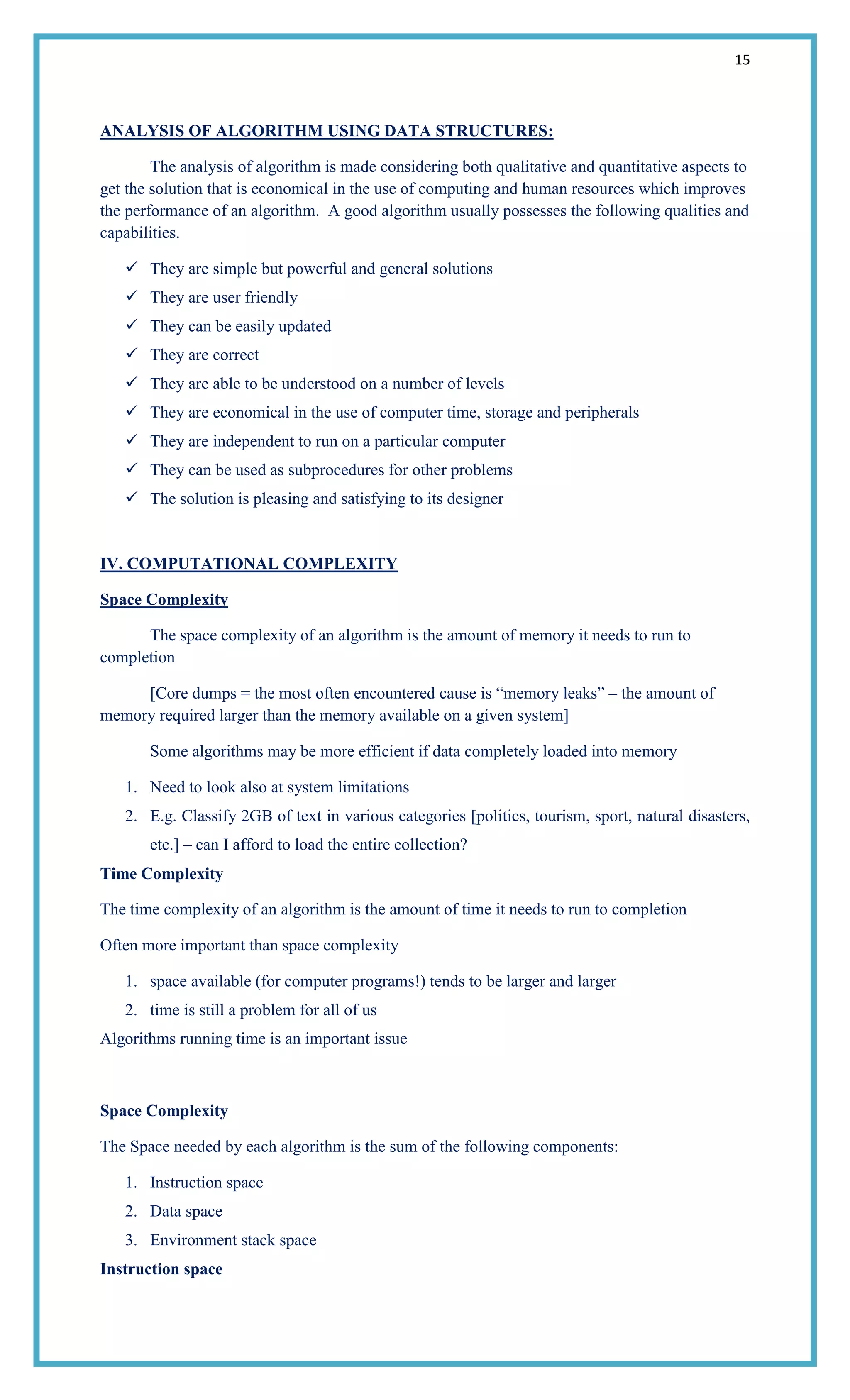 15
ANALYSIS OF ALGORITHM USING DATA STRUCTURES:
The analysis of algorithm is made considering both qualitative and quantitative aspects to
get the solution that is economical in the use of computing and human resources which improves
the performance of an algorithm. A good algorithm usually possesses the following qualities and
capabilities.
 They are simple but powerful and general solutions
 They are user friendly
 They can be easily updated
 They are correct
 They are able to be understood on a number of levels
 They are economical in the use of computer time, storage and peripherals
 They are independent to run on a particular computer
 They can be used as subprocedures for other problems
 The solution is pleasing and satisfying to its designer
IV. COMPUTATIONAL COMPLEXITY
Space Complexity
The space complexity of an algorithm is the amount of memory it needs to run to
completion
[Core dumps = the most often encountered cause is ―memory leaks‖ – the amount of
memory required larger than the memory available on a given system]
Some algorithms may be more efficient if data completely loaded into memory
1. Need to look also at system limitations
2. E.g. Classify 2GB of text in various categories [politics, tourism, sport, natural disasters,
etc.] – can I afford to load the entire collection?
Time Complexity
The time complexity of an algorithm is the amount of time it needs to run to completion
Often more important than space complexity
1. space available (for computer programs!) tends to be larger and larger
2. time is still a problem for all of us
Algorithms running time is an important issue
Space Complexity
The Space needed by each algorithm is the sum of the following components:
1. Instruction space
2. Data space
3. Environment stack space
Instruction space
 