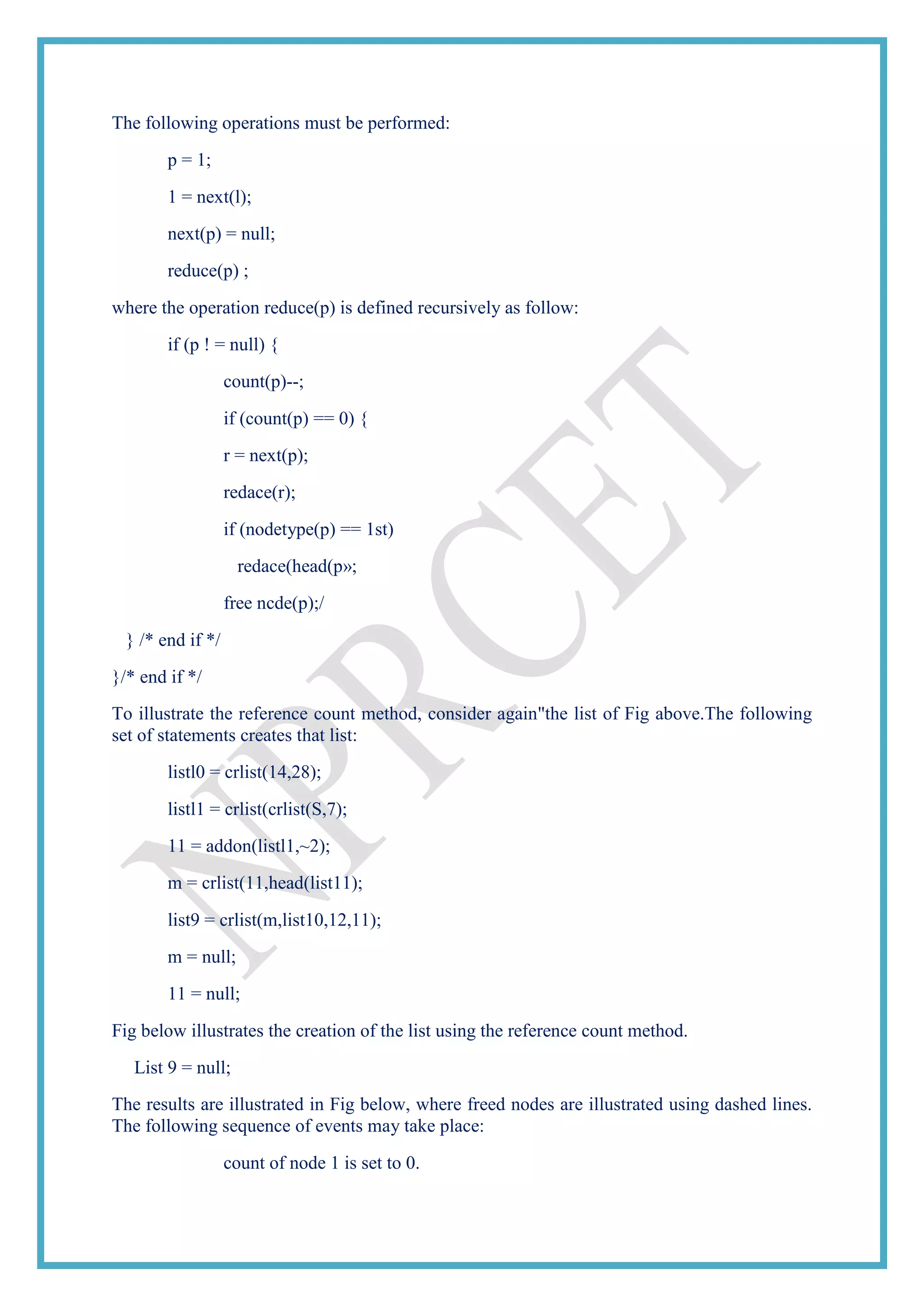 The following operations must be performed:
p = 1;
1 = next(l);
next(p) = null;
reduce(p) ;
where the operation reduce(p) is defined recursively as follow:
if (p ! = null) {
count(p)--;
if (count(p) == 0) {
r = next(p);
redace(r);
if (nodetype(p) == 1st)
redace(head(p»;
free ncde(p);/
} /* end if */
}/* end if */
To illustrate the reference count method, consider again"the list of Fig above.The following
set of statements creates that list:
listl0 = crlist(14,28);
listl1 = crlist(crlist(S,7);
11 = addon(listl1,~2);
m = crlist(11,head(list11);
list9 = crlist(m,list10,12,11);
m = null;
11 = null;
Fig below illustrates the creation of the list using the reference count method.
List 9 = null;
The results are illustrated in Fig below, where freed nodes are illustrated using dashed lines.
The following sequence of events may take place:
count of node 1 is set to 0.
 