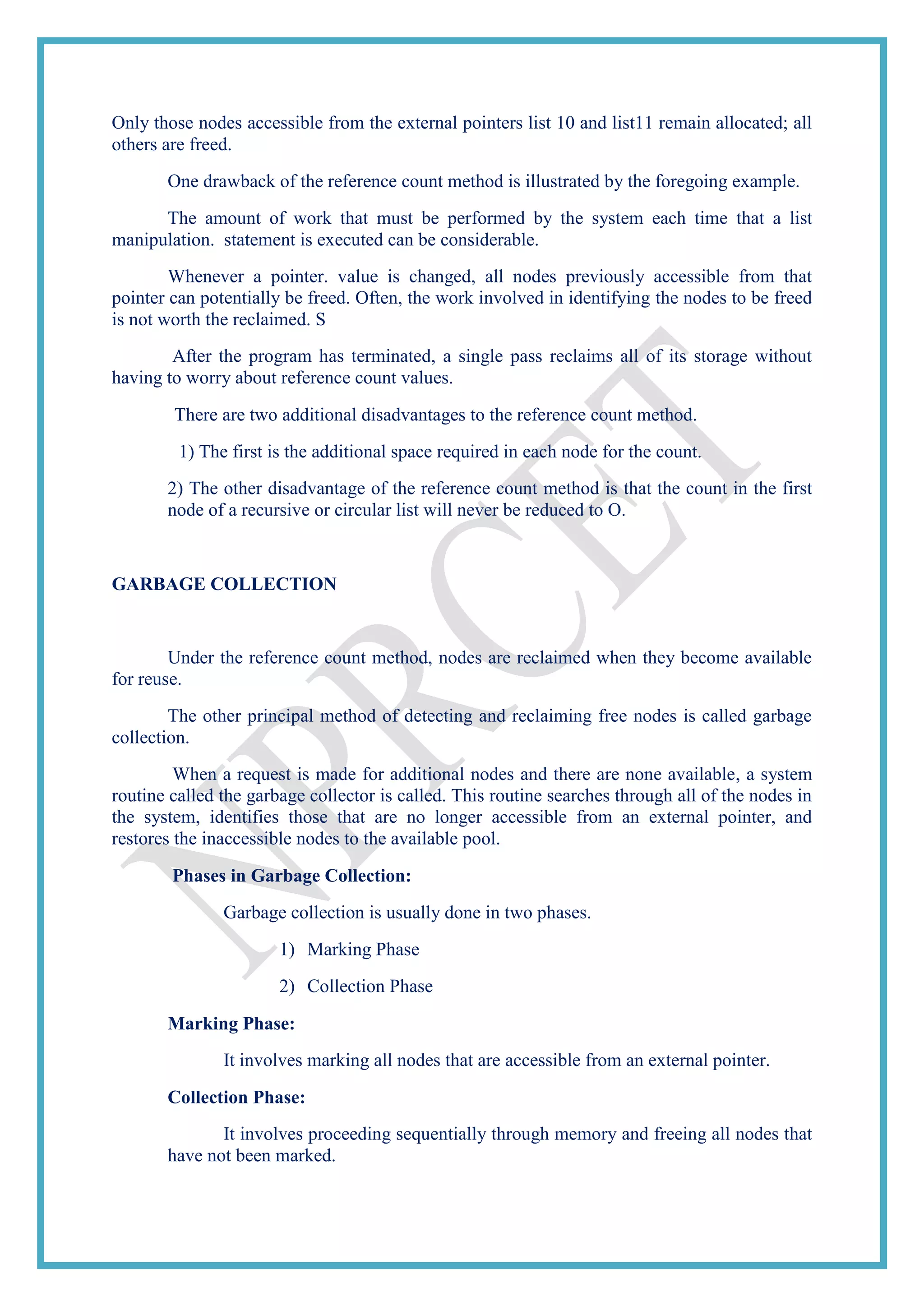 Only those nodes accessible from the external pointers list 10 and list11 remain allocated; all
others are freed.
One drawback of the reference count method is illustrated by the foregoing example.
The amount of work that must be performed by the system each time that a list
manipulation. statement is executed can be considerable.
Whenever a pointer. value is changed, all nodes previously accessible from that
pointer can potentially be freed. Often, the work involved in identifying the nodes to be freed
is not worth the reclaimed. S
After the program has terminated, a single pass reclaims all of its storage without
having to worry about reference count values.
There are two additional disadvantages to the reference count method.
1) The first is the additional space required in each node for the count.
2) The other disadvantage of the reference count method is that the count in the first
node of a recursive or circular list will never be reduced to O.
GARBAGE COLLECTION
Under the reference count method, nodes are reclaimed when they become available
for reuse.
The other principal method of detecting and reclaiming free nodes is called garbage
collection.
When a request is made for additional nodes and there are none available, a system
routine called the garbage collector is called. This routine searches through all of the nodes in
the system, identifies those that are no longer accessible from an external pointer, and
restores the inaccessible nodes to the available pool.
Phases in Garbage Collection:
Garbage collection is usually done in two phases.
1) Marking Phase
2) Collection Phase
Marking Phase:
It involves marking all nodes that are accessible from an external pointer.
Collection Phase:
It involves proceeding sequentially through memory and freeing all nodes that
have not been marked.
 