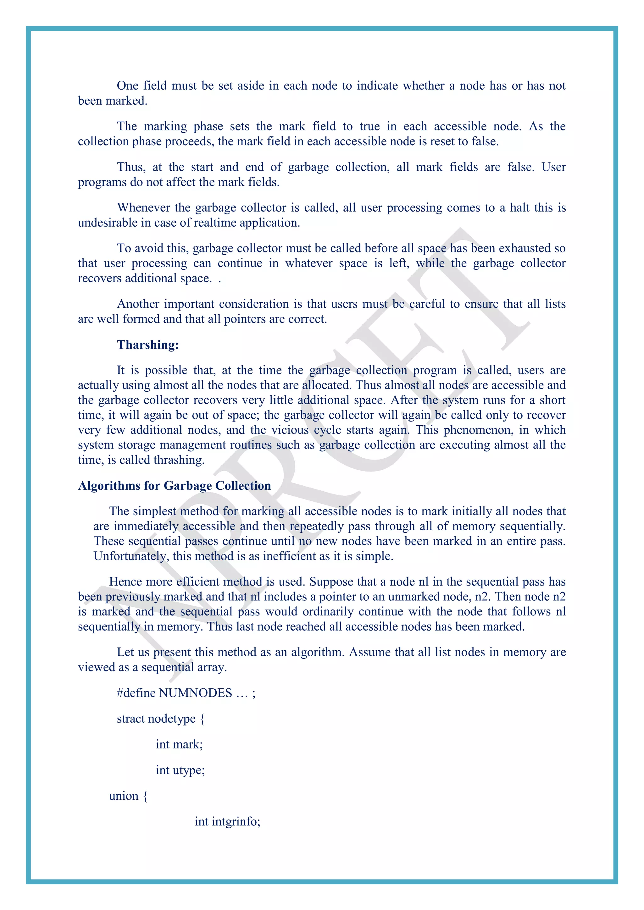 One field must be set aside in each node to indicate whether a node has or has not
been marked.
The marking phase sets the mark field to true in each accessible node. As the
collection phase proceeds, the mark field in each accessible node is reset to false.
Thus, at the start and end of garbage collection, all mark fields are false. User
programs do not affect the mark fields.
Whenever the garbage collector is called, all user processing comes to a halt this is
undesirable in case of realtime application.
To avoid this, garbage collector must be called before all space has been exhausted so
that user processing can continue in whatever space is left, while the garbage collector
recovers additional space. .
Another important consideration is that users must be careful to ensure that all lists
are well formed and that all pointers are correct.
Tharshing:
It is possible that, at the time the garbage collection program is called, users are
actually using almost all the nodes that are allocated. Thus almost all nodes are accessible and
the garbage collector recovers very little additional space. After the system runs for a short
time, it will again be out of space; the garbage collector will again be called only to recover
very few additional nodes, and the vicious cycle starts again. This phenomenon, in which
system storage management routines such as garbage collection are executing almost all the
time, is called thrashing.
Algorithms for Garbage Collection
The simplest method for marking all accessible nodes is to mark initially all nodes that
are immediately accessible and then repeatedly pass through all of memory sequentially.
These sequential passes continue until no new nodes have been marked in an entire pass.
Unfortunately, this method is as inefficient as it is simple.
Hence more efficient method is used. Suppose that a node nl in the sequential pass has
been previously marked and that nl includes a pointer to an unmarked node, n2. Then node n2
is marked and the sequential pass would ordinarily continue with the node that follows nl
sequentially in memory. Thus last node reached all accessible nodes has been marked.
Let us present this method as an algorithm. Assume that all list nodes in memory are
viewed as a sequential array.
#define NUMNODES … ;
stract nodetype {
int mark;
int utype;
union {
int intgrinfo;
 