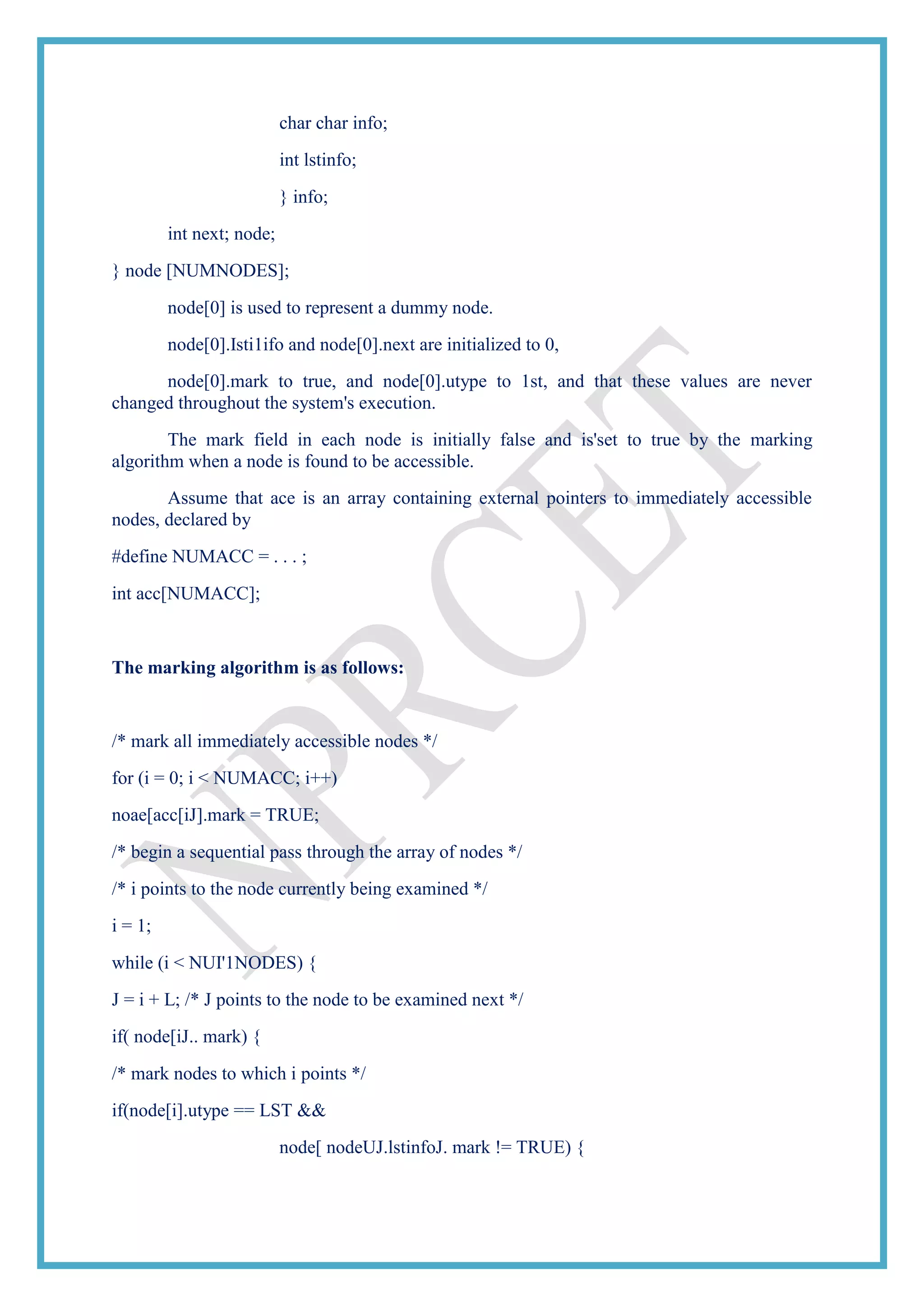 char char info;
int lstinfo;
} info;
int next; node;
} node [NUMNODES];
node[0] is used to represent a dummy node.
node[0].Isti1ifo and node[0].next are initialized to 0,
node[0].mark to true, and node[0].utype to 1st, and that these values are never
changed throughout the system's execution.
The mark field in each node is initially false and is'set to true by the marking
algorithm when a node is found to be accessible.
Assume that ace is an array containing external pointers to immediately accessible
nodes, declared by
#define NUMACC = . . . ;
int acc[NUMACC];
The marking algorithm is as follows:
/* mark all immediately accessible nodes */
for (i = 0; i < NUMACC; i++)
noae[acc[iJ].mark = TRUE;
/* begin a sequential pass through the array of nodes */
/* i points to the node currently being examined */
i = 1;
while (i < NUI'1NODES) {
J = i + L; /* J points to the node to be examined next */
if( node[iJ.. mark) {
/* mark nodes to which i points */
if(node[i].utype == LST &&
node[ nodeUJ.lstinfoJ. mark != TRUE) {
 