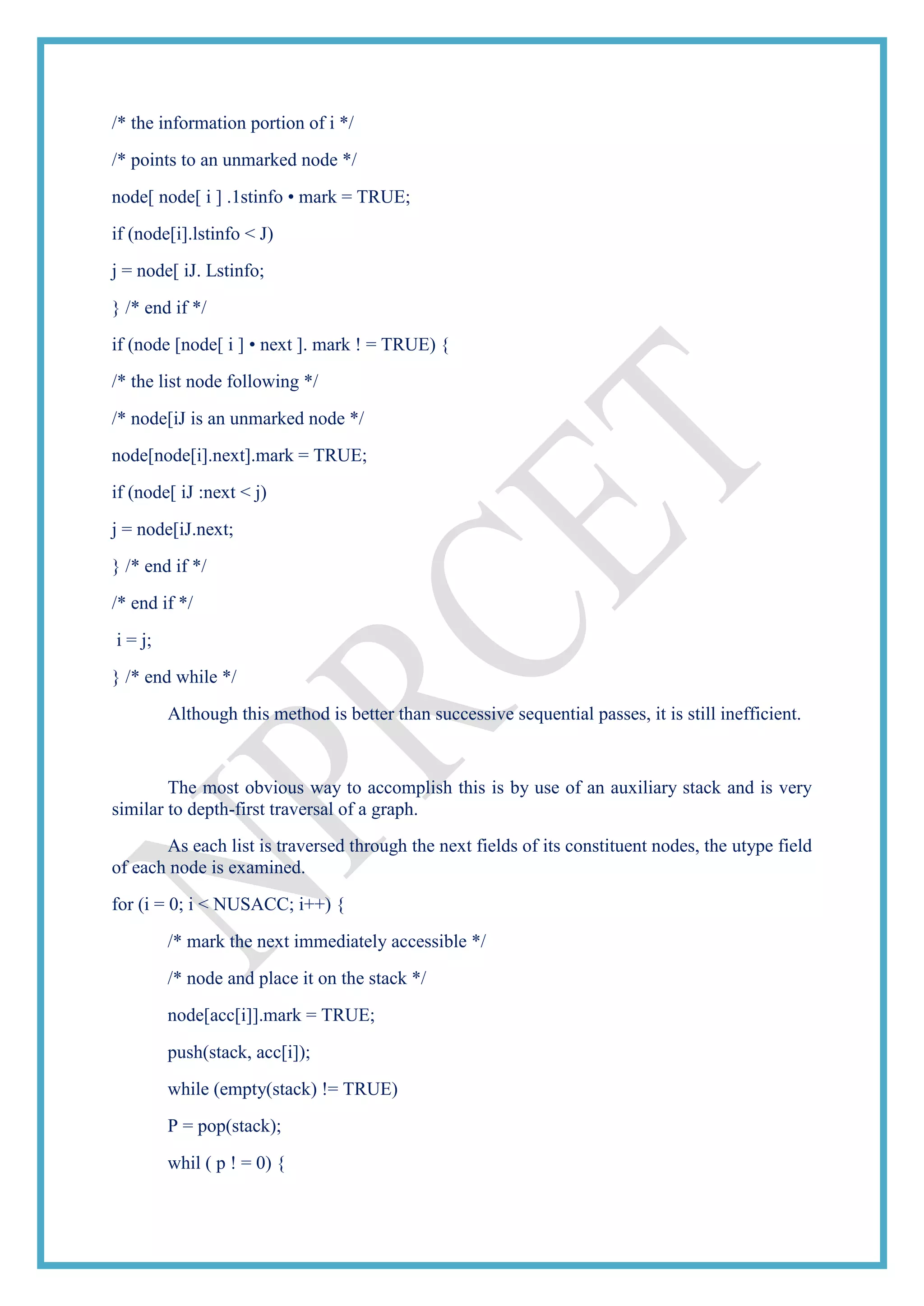 /* the information portion of i */
/* points to an unmarked node */
node[ node[ i ] .1stinfo • mark = TRUE;
if (node[i].lstinfo < J)
j = node[ iJ. Lstinfo;
} /* end if */
if (node [node[ i ] • next ]. mark ! = TRUE) {
/* the list node following */
/* node[iJ is an unmarked node */
node[node[i].next].mark = TRUE;
if (node[ iJ :next < j)
j = node[iJ.next;
} /* end if */
/* end if */
i = j;
} /* end while */
Although this method is better than successive sequential passes, it is still inefficient.
The most obvious way to accomplish this is by use of an auxiliary stack and is very
similar to depth-first traversal of a graph.
As each list is traversed through the next fields of its constituent nodes, the utype field
of each node is examined.
for (i = 0; i < NUSACC; i++) {
/* mark the next immediately accessible */
/* node and place it on the stack */
node[acc[i]].mark = TRUE;
push(stack, acc[i]);
while (empty(stack) != TRUE)
P = pop(stack);
whil ( p ! = 0) {
 