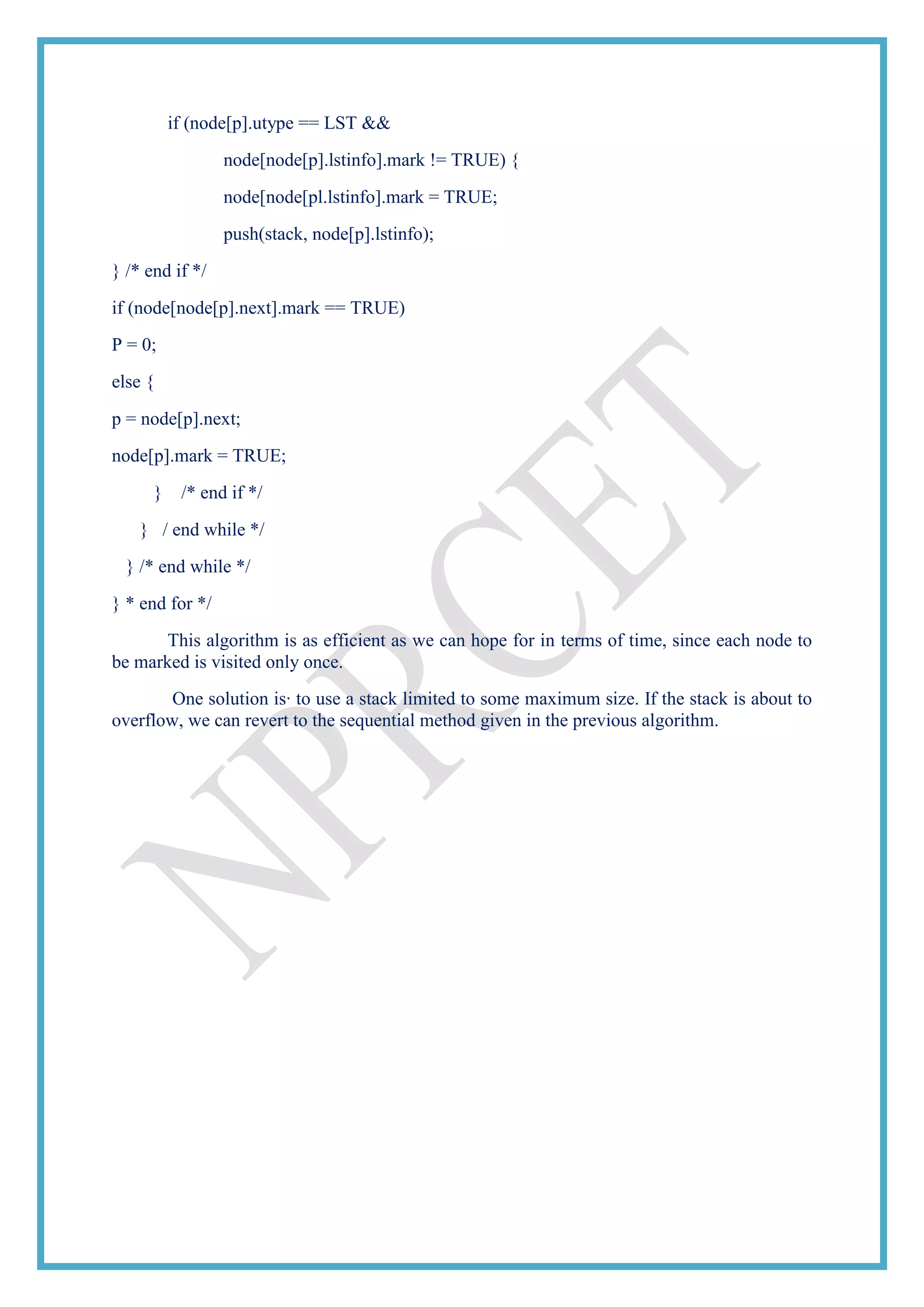 if (node[p].utype == LST &&
node[node[p].lstinfo].mark != TRUE) {
node[node[pl.lstinfo].mark = TRUE;
push(stack, node[p].lstinfo);
} /* end if */
if (node[node[p].next].mark == TRUE)
P = 0;
else {
p = node[p].next;
node[p].mark = TRUE;
} /* end if */
} / end while */
} /* end while */
} * end for */
This algorithm is as efficient as we can hope for in terms of time, since each node to
be marked is visited only once.
One solution is· to use a stack limited to some maximum size. If the stack is about to
overflow, we can revert to the sequential method given in the previous algorithm.
 