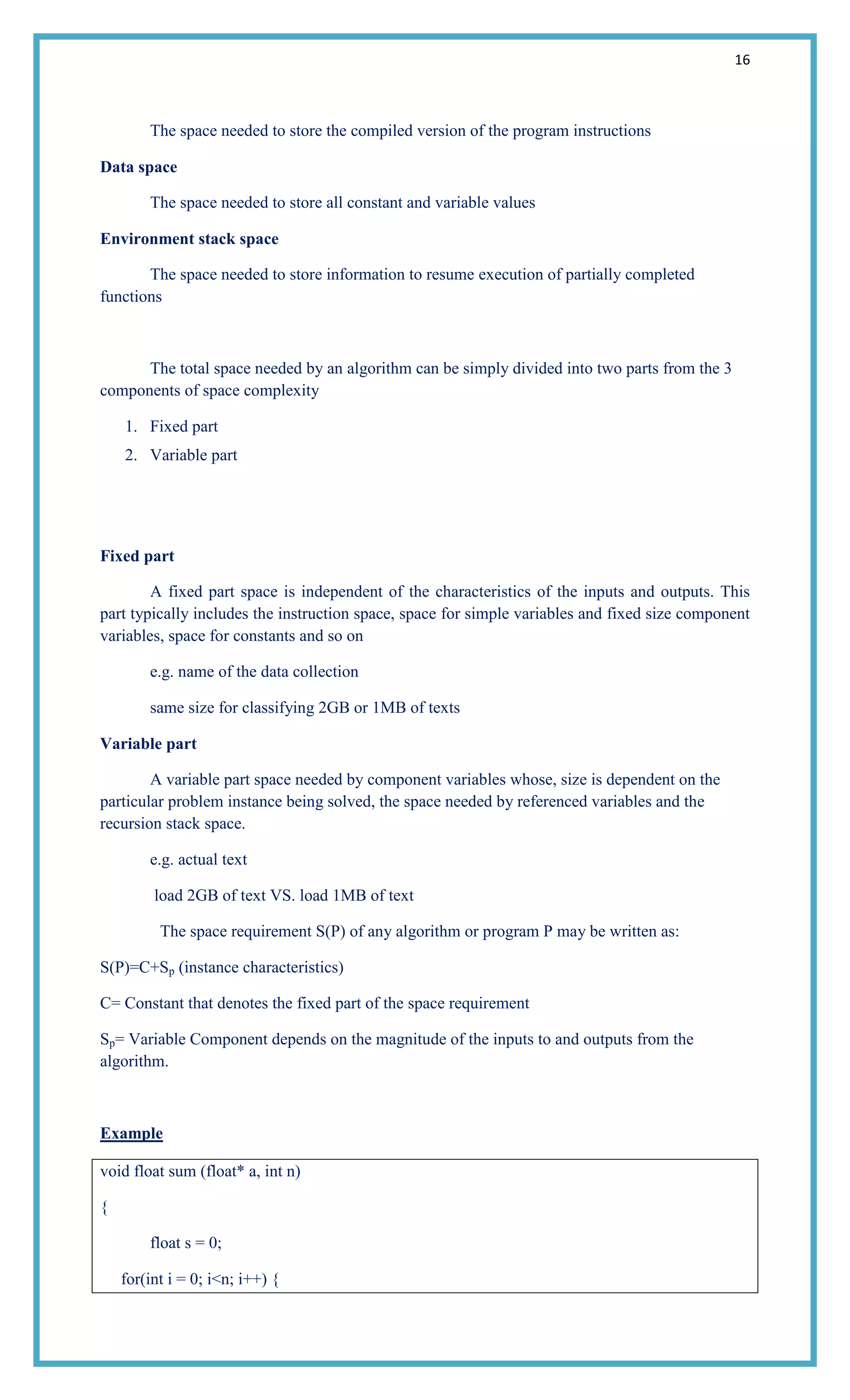 16
The space needed to store the compiled version of the program instructions
Data space
The space needed to store all constant and variable values
Environment stack space
The space needed to store information to resume execution of partially completed
functions
The total space needed by an algorithm can be simply divided into two parts from the 3
components of space complexity
1. Fixed part
2. Variable part
Fixed part
A fixed part space is independent of the characteristics of the inputs and outputs. This
part typically includes the instruction space, space for simple variables and fixed size component
variables, space for constants and so on
e.g. name of the data collection
same size for classifying 2GB or 1MB of texts
Variable part
A variable part space needed by component variables whose, size is dependent on the
particular problem instance being solved, the space needed by referenced variables and the
recursion stack space.
e.g. actual text
load 2GB of text VS. load 1MB of text
The space requirement S(P) of any algorithm or program P may be written as:
S(P)=C+Sp (instance characteristics)
C= Constant that denotes the fixed part of the space requirement
Sp= Variable Component depends on the magnitude of the inputs to and outputs from the
algorithm.
Example
void float sum (float* a, int n)
{
float s = 0;
for(int i = 0; i<n; i++) {
 