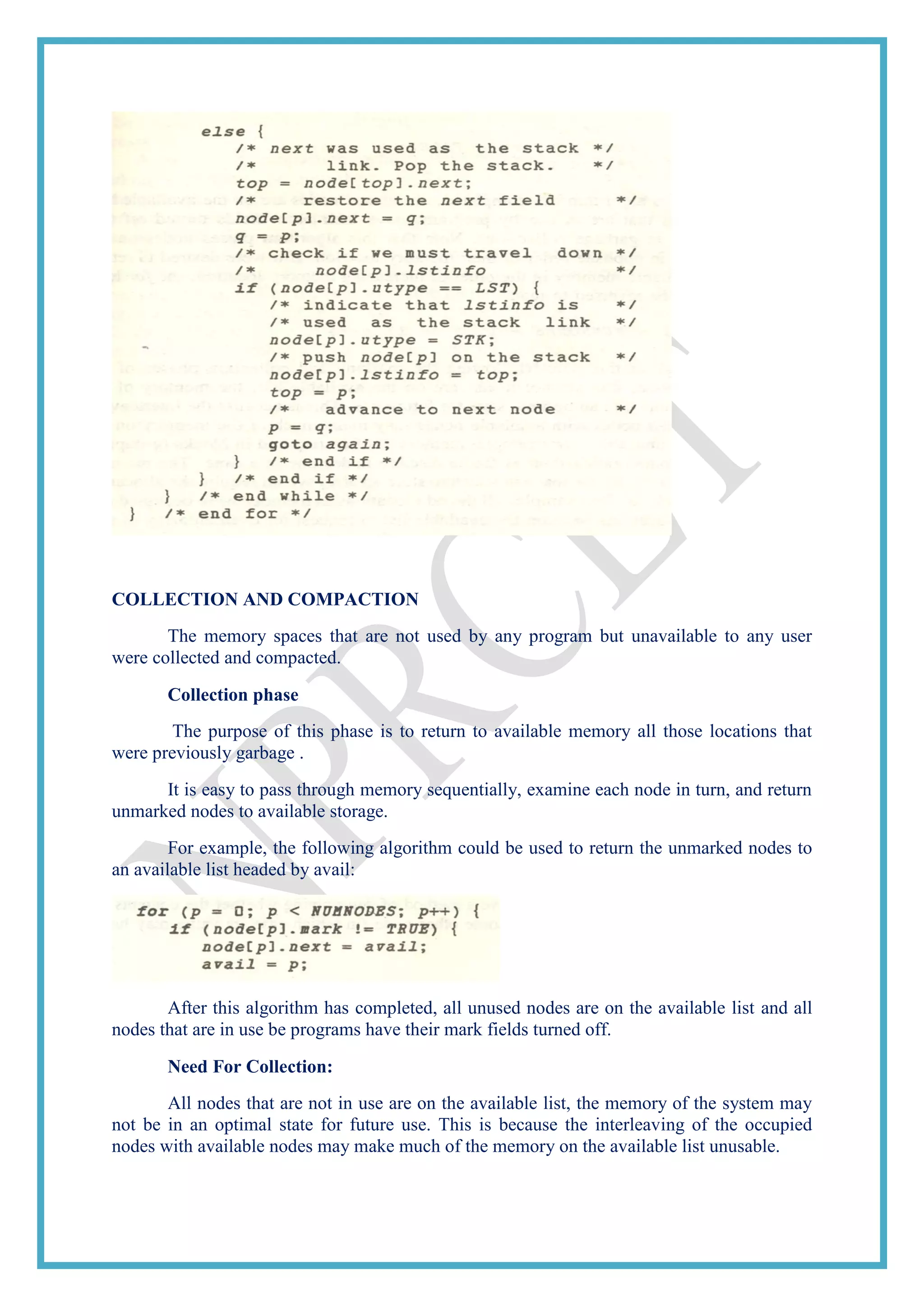COLLECTION AND COMPACTION
The memory spaces that are not used by any program but unavailable to any user
were collected and compacted.
Collection phase
The purpose of this phase is to return to available memory all those locations that
were previously garbage .
It is easy to pass through memory sequentially, examine each node in turn, and return
unmarked nodes to available storage.
For example, the following algorithm could be used to return the unmarked nodes to
an available list headed by avail:
After this algorithm has completed, all unused nodes are on the available list and all
nodes that are in use be programs have their mark fields turned off.
Need For Collection:
All nodes that are not in use are on the available list, the memory of the system may
not be in an optimal state for future use. This is because the interleaving of the occupied
nodes with available nodes may make much of the memory on the available list unusable.
 