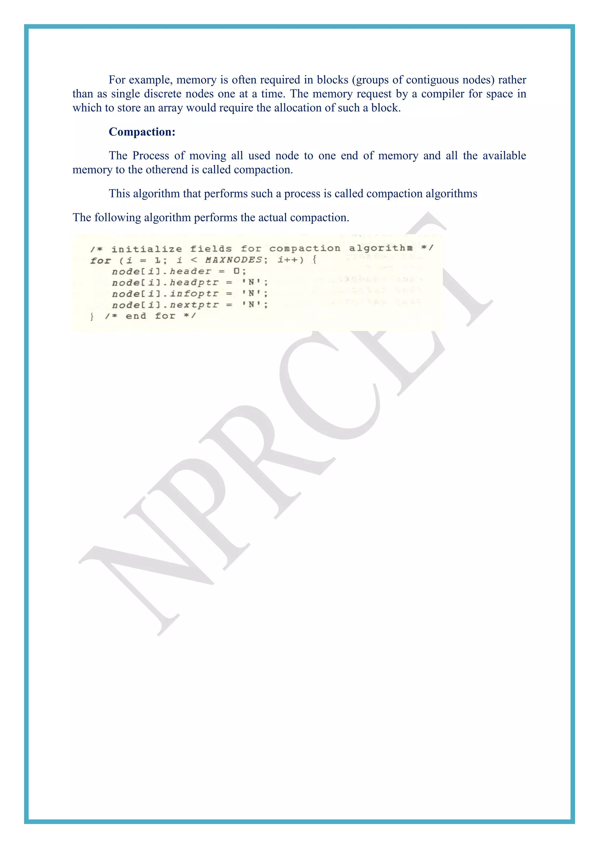 For example, memory is often required in blocks (groups of contiguous nodes) rather
than as single discrete nodes one at a time. The memory request by a compiler for space in
which to store an array would require the allocation of such a block.
Compaction:
The Process of moving all used node to one end of memory and all the available
memory to the otherend is called compaction.
This algorithm that performs such a process is called compaction algorithms
The following algorithm performs the actual compaction.
 