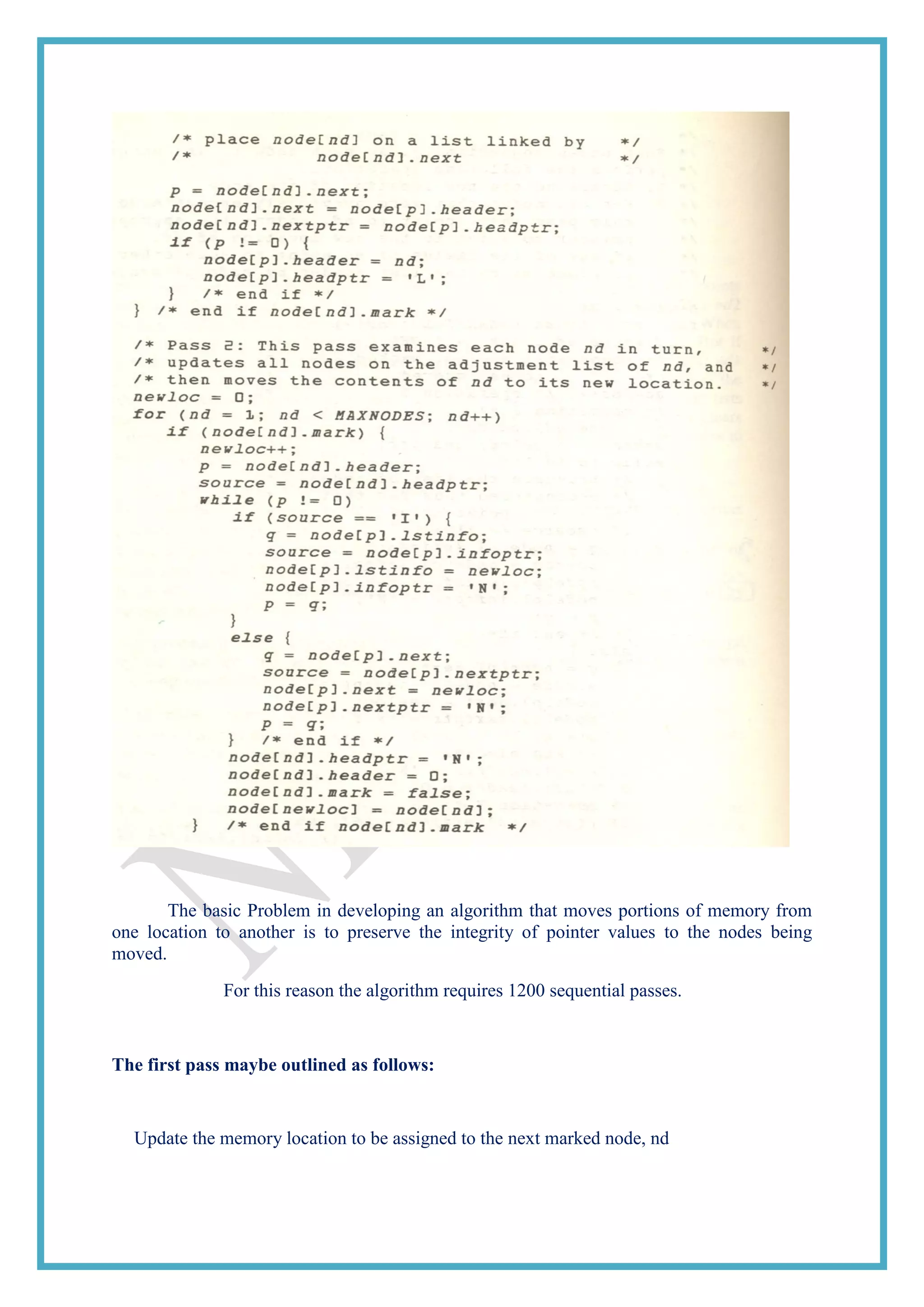 The basic Problem in developing an algorithm that moves portions of memory from
one location to another is to preserve the integrity of pointer values to the nodes being
moved.
For this reason the algorithm requires 1200 sequential passes.
The first pass maybe outlined as follows:
Update the memory location to be assigned to the next marked node, nd
 