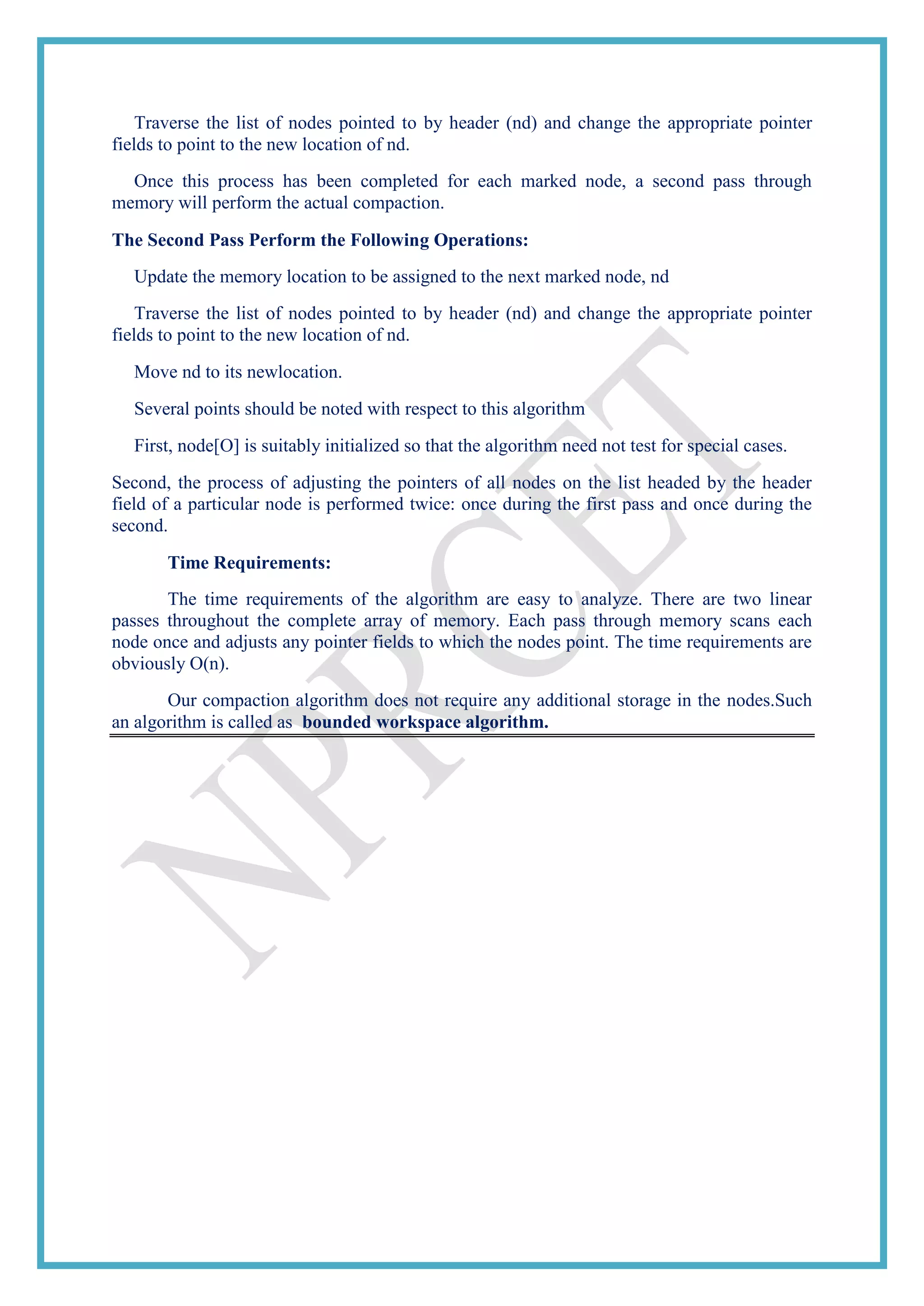 Traverse the list of nodes pointed to by header (nd) and change the appropriate pointer
fields to point to the new location of nd.
Once this process has been completed for each marked node, a second pass through
memory will perform the actual compaction.
The Second Pass Perform the Following Operations:
Update the memory location to be assigned to the next marked node, nd
Traverse the list of nodes pointed to by header (nd) and change the appropriate pointer
fields to point to the new location of nd.
Move nd to its newlocation.
Several points should be noted with respect to this algorithm
First, node[O] is suitably initialized so that the algorithm need not test for special cases.
Second, the process of adjusting the pointers of all nodes on the list headed by the header
field of a particular node is performed twice: once during the first pass and once during the
second.
Time Requirements:
The time requirements of the algorithm are easy to analyze. There are two linear
passes throughout the complete array of memory. Each pass through memory scans each
node once and adjusts any pointer fields to which the nodes point. The time requirements are
obviously O(n).
Our compaction algorithm does not require any additional storage in the nodes.Such
an algorithm is called as bounded workspace algorithm.
 