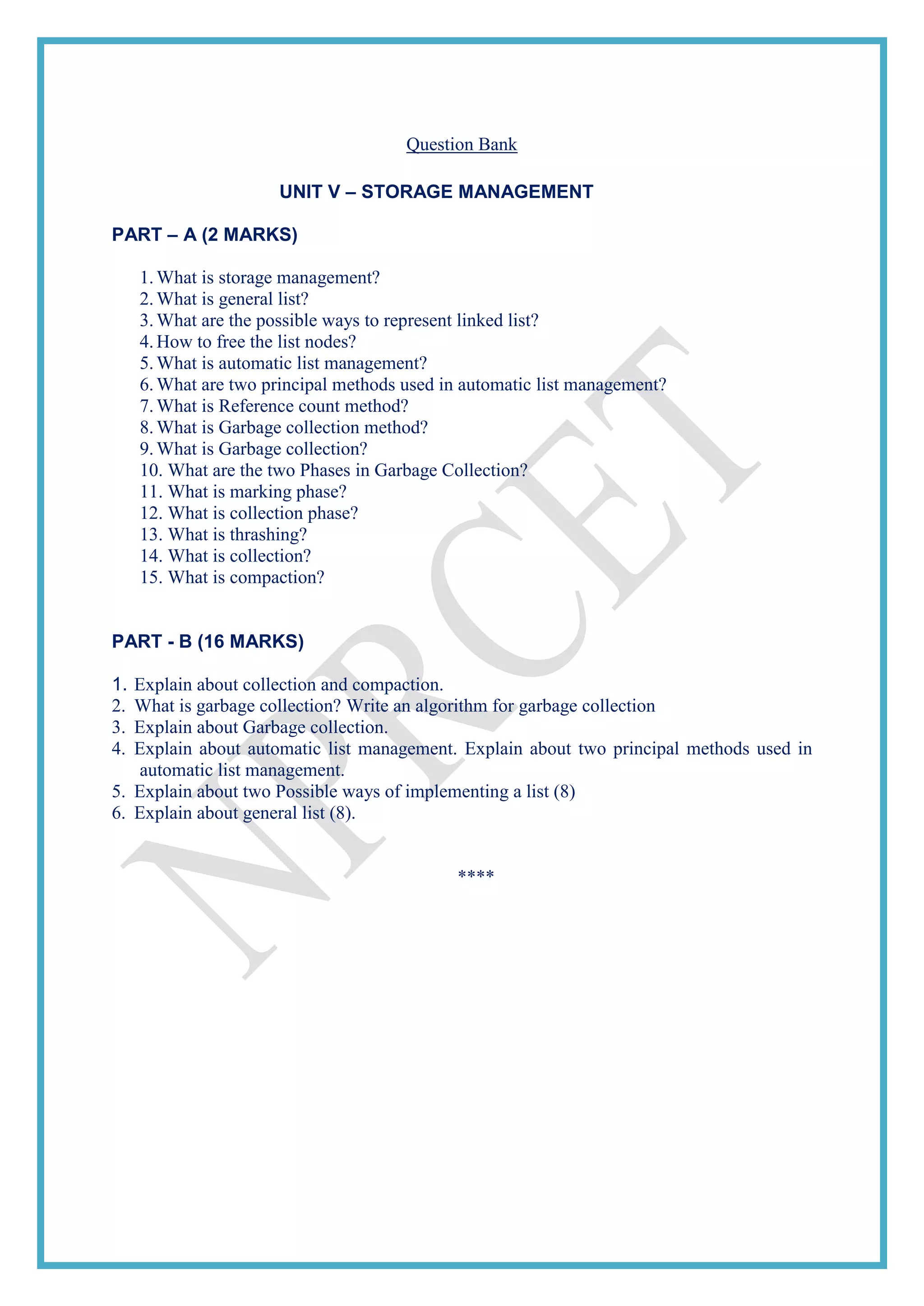 Question Bank
UNIT V – STORAGE MANAGEMENT
PART – A (2 MARKS)
1.What is storage management?
2.What is general list?
3.What are the possible ways to represent linked list?
4.How to free the list nodes?
5.What is automatic list management?
6.What are two principal methods used in automatic list management?
7.What is Reference count method?
8.What is Garbage collection method?
9.What is Garbage collection?
10. What are the two Phases in Garbage Collection?
11. What is marking phase?
12. What is collection phase?
13. What is thrashing?
14. What is collection?
15. What is compaction?
PART - B (16 MARKS)
1. Explain about collection and compaction.
2. What is garbage collection? Write an algorithm for garbage collection
3. Explain about Garbage collection.
4. Explain about automatic list management. Explain about two principal methods used in
automatic list management.
5. Explain about two Possible ways of implementing a list (8)
6. Explain about general list (8).
****
 
