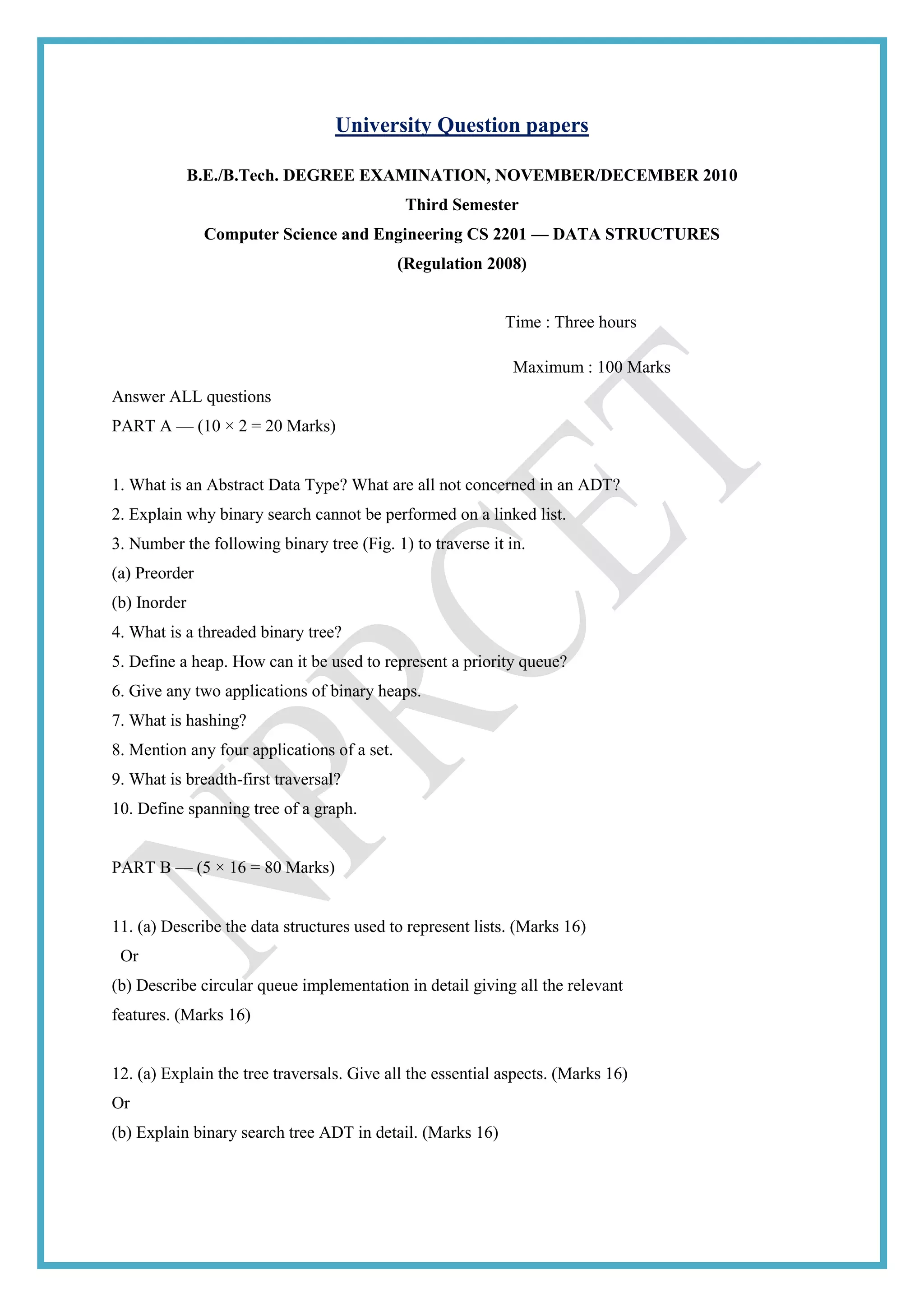 University Question papers
B.E./B.Tech. DEGREE EXAMINATION, NOVEMBER/DECEMBER 2010
Third Semester
Computer Science and Engineering CS 2201 — DATA STRUCTURES
(Regulation 2008)
Time : Three hours
Maximum : 100 Marks
Answer ALL questions
PART A — (10 × 2 = 20 Marks)
1. What is an Abstract Data Type? What are all not concerned in an ADT?
2. Explain why binary search cannot be performed on a linked list.
3. Number the following binary tree (Fig. 1) to traverse it in.
(a) Preorder
(b) Inorder
4. What is a threaded binary tree?
5. Define a heap. How can it be used to represent a priority queue?
6. Give any two applications of binary heaps.
7. What is hashing?
8. Mention any four applications of a set.
9. What is breadth-first traversal?
10. Define spanning tree of a graph.
PART B — (5 × 16 = 80 Marks)
11. (a) Describe the data structures used to represent lists. (Marks 16)
Or
(b) Describe circular queue implementation in detail giving all the relevant
features. (Marks 16)
12. (a) Explain the tree traversals. Give all the essential aspects. (Marks 16)
Or
(b) Explain binary search tree ADT in detail. (Marks 16)
 