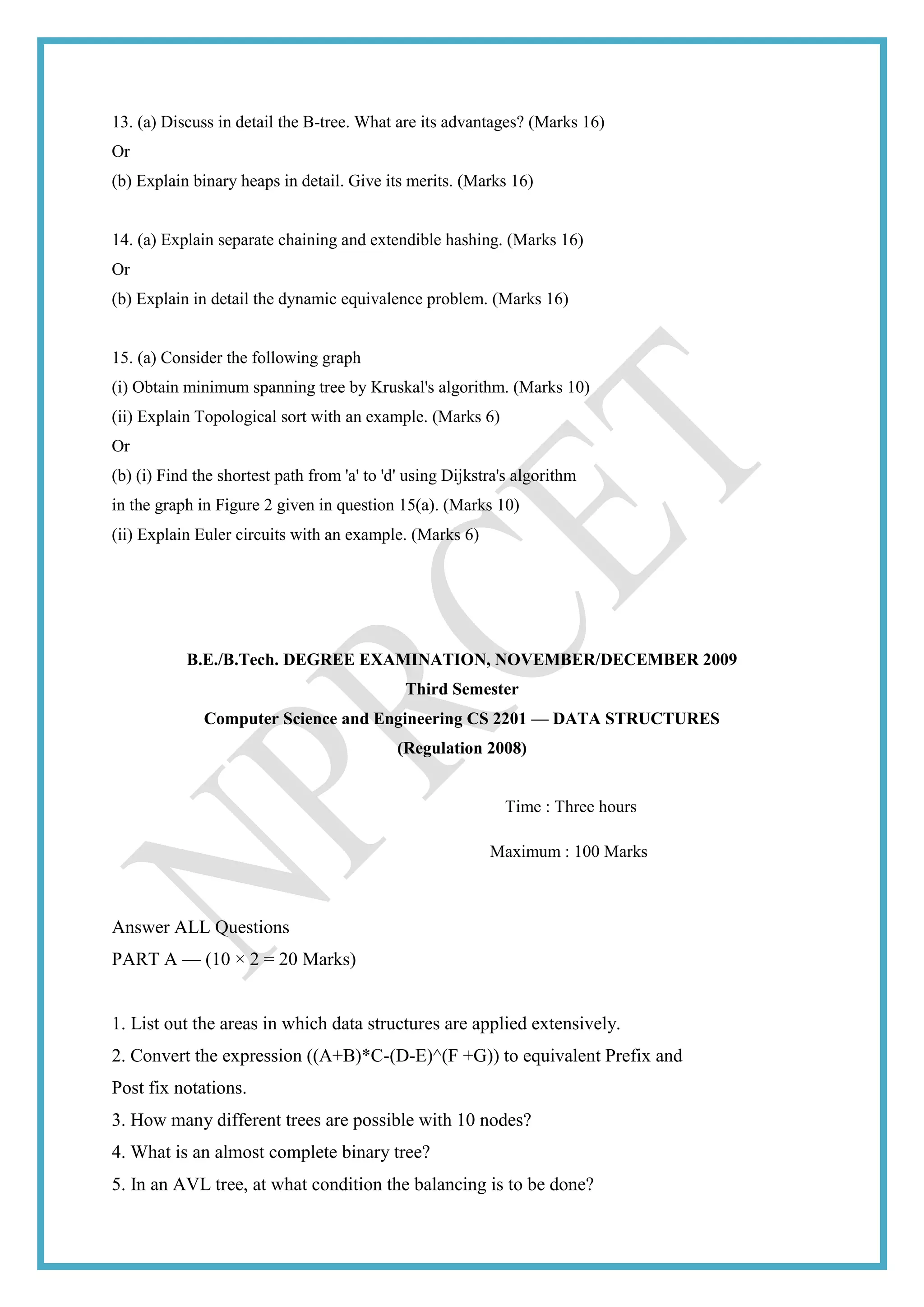 13. (a) Discuss in detail the B-tree. What are its advantages? (Marks 16)
Or
(b) Explain binary heaps in detail. Give its merits. (Marks 16)
14. (a) Explain separate chaining and extendible hashing. (Marks 16)
Or
(b) Explain in detail the dynamic equivalence problem. (Marks 16)
15. (a) Consider the following graph
(i) Obtain minimum spanning tree by Kruskal's algorithm. (Marks 10)
(ii) Explain Topological sort with an example. (Marks 6)
Or
(b) (i) Find the shortest path from 'a' to 'd' using Dijkstra's algorithm
in the graph in Figure 2 given in question 15(a). (Marks 10)
(ii) Explain Euler circuits with an example. (Marks 6)
B.E./B.Tech. DEGREE EXAMINATION, NOVEMBER/DECEMBER 2009
Third Semester
Computer Science and Engineering CS 2201 — DATA STRUCTURES
(Regulation 2008)
Time : Three hours
Maximum : 100 Marks
Answer ALL Questions
PART A — (10 × 2 = 20 Marks)
1. List out the areas in which data structures are applied extensively.
2. Convert the expression ((A+B)*C-(D-E)^(F +G)) to equivalent Prefix and
Post fix notations.
3. How many different trees are possible with 10 nodes?
4. What is an almost complete binary tree?
5. In an AVL tree, at what condition the balancing is to be done?
 