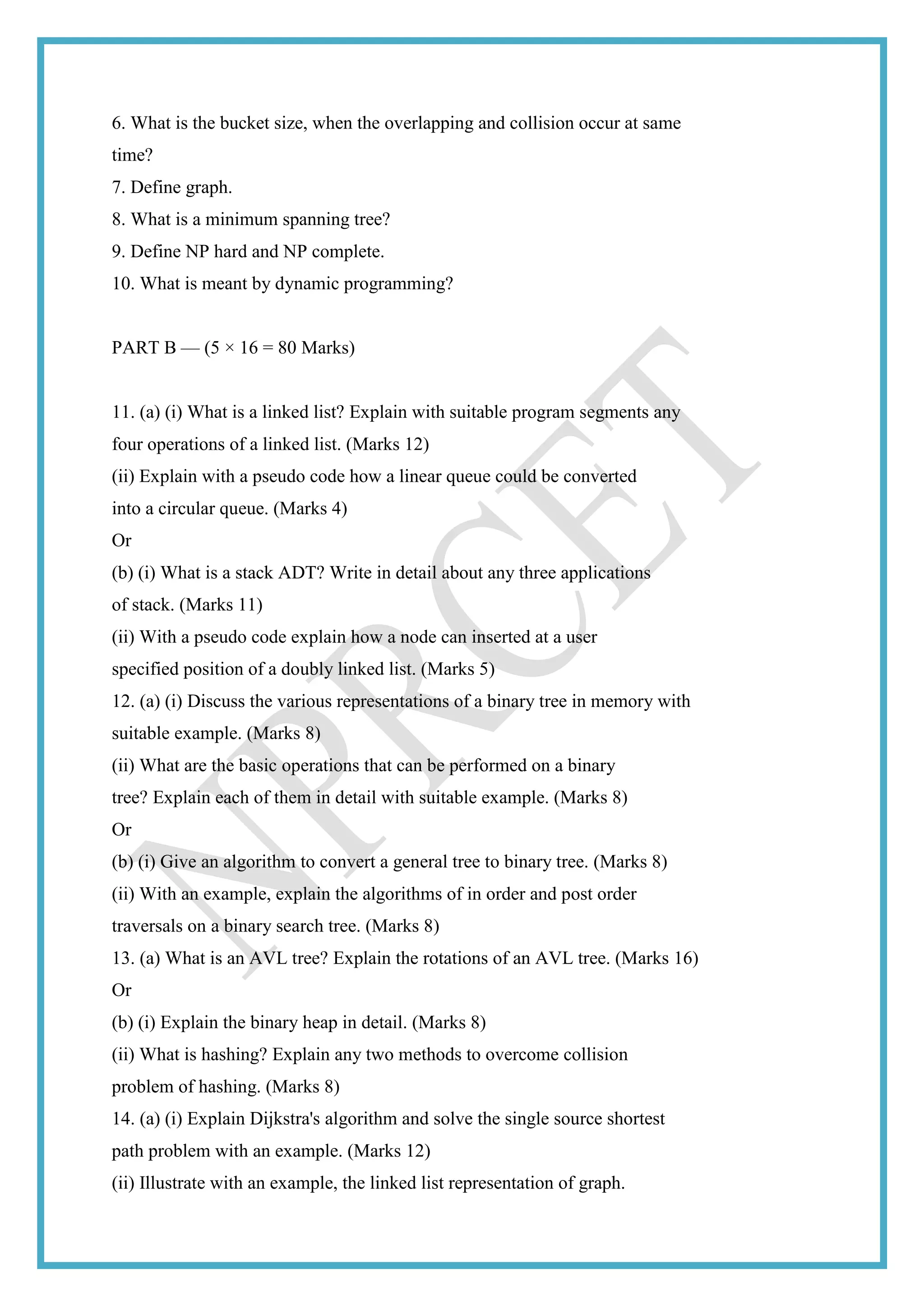 6. What is the bucket size, when the overlapping and collision occur at same
time?
7. Define graph.
8. What is a minimum spanning tree?
9. Define NP hard and NP complete.
10. What is meant by dynamic programming?
PART B — (5 × 16 = 80 Marks)
11. (a) (i) What is a linked list? Explain with suitable program segments any
four operations of a linked list. (Marks 12)
(ii) Explain with a pseudo code how a linear queue could be converted
into a circular queue. (Marks 4)
Or
(b) (i) What is a stack ADT? Write in detail about any three applications
of stack. (Marks 11)
(ii) With a pseudo code explain how a node can inserted at a user
specified position of a doubly linked list. (Marks 5)
12. (a) (i) Discuss the various representations of a binary tree in memory with
suitable example. (Marks 8)
(ii) What are the basic operations that can be performed on a binary
tree? Explain each of them in detail with suitable example. (Marks 8)
Or
(b) (i) Give an algorithm to convert a general tree to binary tree. (Marks 8)
(ii) With an example, explain the algorithms of in order and post order
traversals on a binary search tree. (Marks 8)
13. (a) What is an AVL tree? Explain the rotations of an AVL tree. (Marks 16)
Or
(b) (i) Explain the binary heap in detail. (Marks 8)
(ii) What is hashing? Explain any two methods to overcome collision
problem of hashing. (Marks 8)
14. (a) (i) Explain Dijkstra's algorithm and solve the single source shortest
path problem with an example. (Marks 12)
(ii) Illustrate with an example, the linked list representation of graph.
 