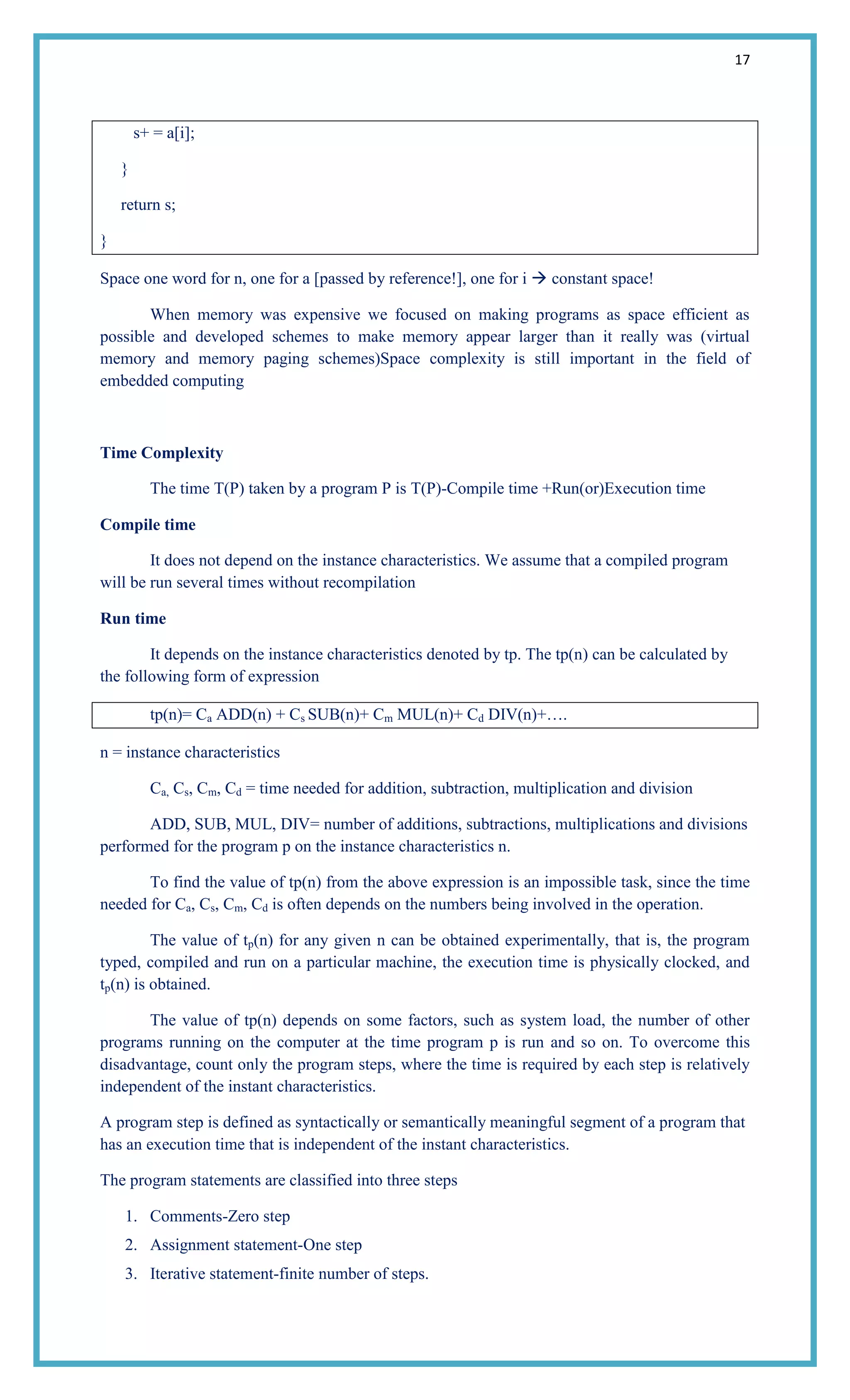 17
s+ = a[i];
}
return s;
}
Space one word for n, one for a [passed by reference!], one for i  constant space!
When memory was expensive we focused on making programs as space efficient as
possible and developed schemes to make memory appear larger than it really was (virtual
memory and memory paging schemes)Space complexity is still important in the field of
embedded computing
Time Complexity
The time T(P) taken by a program P is T(P)-Compile time +Run(or)Execution time
Compile time
It does not depend on the instance characteristics. We assume that a compiled program
will be run several times without recompilation
Run time
It depends on the instance characteristics denoted by tp. The tp(n) can be calculated by
the following form of expression
tp(n)= Ca ADD(n) + Cs SUB(n)+ Cm MUL(n)+ Cd DIV(n)+….
n = instance characteristics
Ca, Cs, Cm, Cd = time needed for addition, subtraction, multiplication and division
ADD, SUB, MUL, DIV= number of additions, subtractions, multiplications and divisions
performed for the program p on the instance characteristics n.
To find the value of tp(n) from the above expression is an impossible task, since the time
needed for Ca, Cs, Cm, Cd is often depends on the numbers being involved in the operation.
The value of tp(n) for any given n can be obtained experimentally, that is, the program
typed, compiled and run on a particular machine, the execution time is physically clocked, and
tp(n) is obtained.
The value of tp(n) depends on some factors, such as system load, the number of other
programs running on the computer at the time program p is run and so on. To overcome this
disadvantage, count only the program steps, where the time is required by each step is relatively
independent of the instant characteristics.
A program step is defined as syntactically or semantically meaningful segment of a program that
has an execution time that is independent of the instant characteristics.
The program statements are classified into three steps
1. Comments-Zero step
2. Assignment statement-One step
3. Iterative statement-finite number of steps.
 