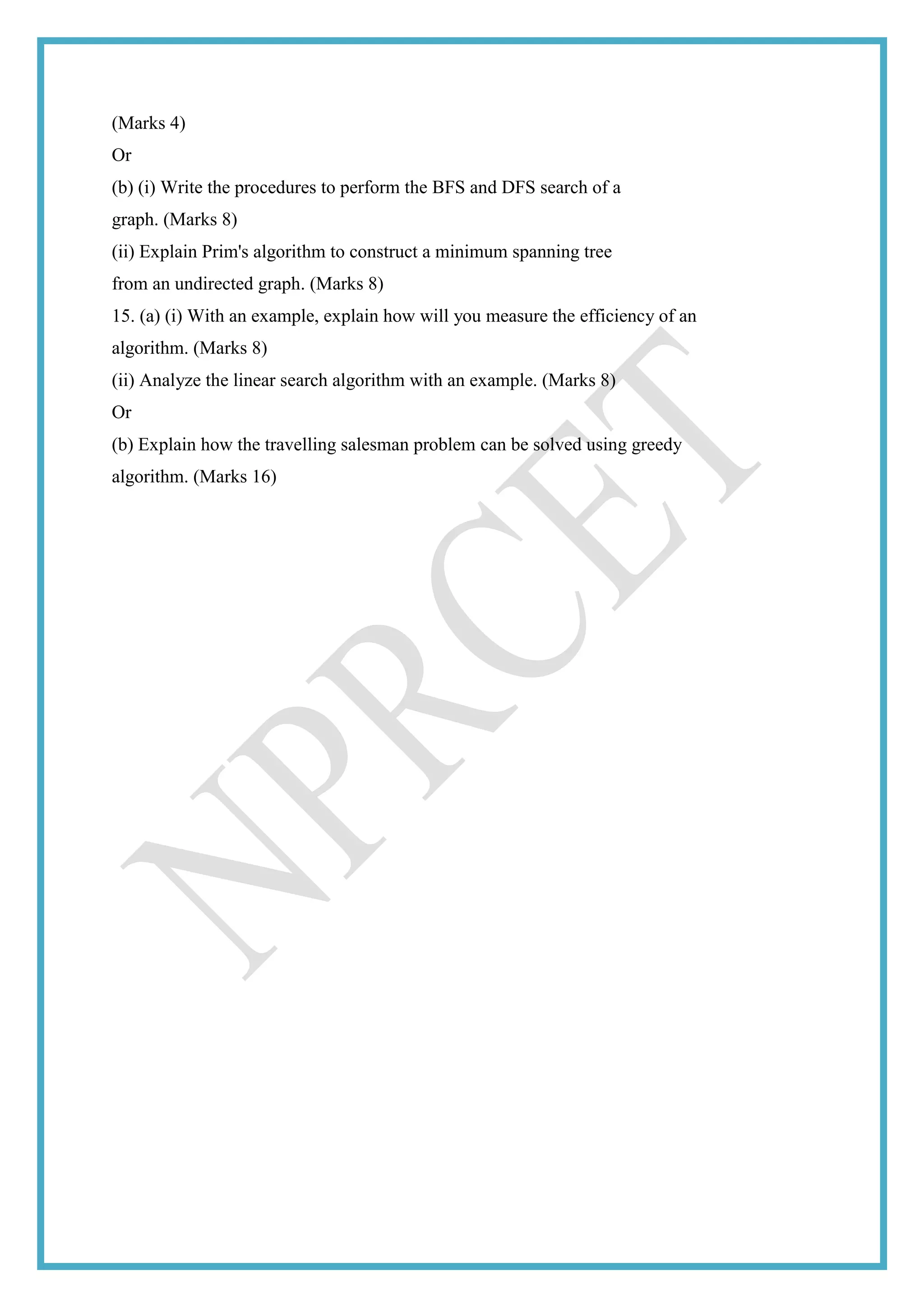 (Marks 4)
Or
(b) (i) Write the procedures to perform the BFS and DFS search of a
graph. (Marks 8)
(ii) Explain Prim's algorithm to construct a minimum spanning tree
from an undirected graph. (Marks 8)
15. (a) (i) With an example, explain how will you measure the efficiency of an
algorithm. (Marks 8)
(ii) Analyze the linear search algorithm with an example. (Marks 8)
Or
(b) Explain how the travelling salesman problem can be solved using greedy
algorithm. (Marks 16)
 