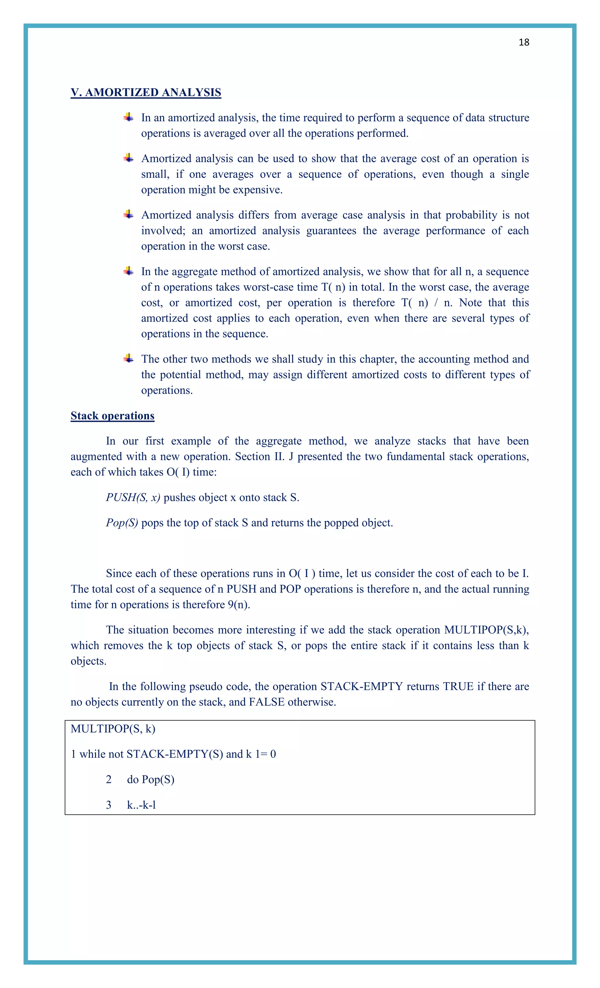18
V. AMORTIZED ANALYSIS
In an amortized analysis, the time required to perform a sequence of data structure
operations is averaged over all the operations performed.
Amortized analysis can be used to show that the average cost of an operation is
small, if one averages over a sequence of operations, even though a single
operation might be expensive.
Amortized analysis differs from average case analysis in that probability is not
involved; an amortized analysis guarantees the average performance of each
operation in the worst case.
In the aggregate method of amortized analysis, we show that for all n, a sequence
of n operations takes worst-case time T( n) in total. In the worst case, the average
cost, or amortized cost, per operation is therefore T( n) / n. Note that this
amortized cost applies to each operation, even when there are several types of
operations in the sequence.
The other two methods we shall study in this chapter, the accounting method and
the potential method, may assign different amortized costs to different types of
operations.
Stack operations
In our first example of the aggregate method, we analyze stacks that have been
augmented with a new operation. Section II. J presented the two fundamental stack operations,
each of which takes O( I) time:
PUSH(S, x) pushes object x onto stack S.
Pop(S) pops the top of stack S and returns the popped object.
Since each of these operations runs in O( I ) time, let us consider the cost of each to be I.
The total cost of a sequence of n PUSH and POP operations is therefore n, and the actual running
time for n operations is therefore 9(n).
The situation becomes more interesting if we add the stack operation MULTIPOP(S,k),
which removes the k top objects of stack S, or pops the entire stack if it contains less than k
objects.
In the following pseudo code, the operation STACK-EMPTY returns TRUE if there are
no objects currently on the stack, and FALSE otherwise.
MULTIPOP(S, k)
1 while not STACK-EMPTY(S) and k 1= 0
2 do Pop(S)
3 k..-k-l
 