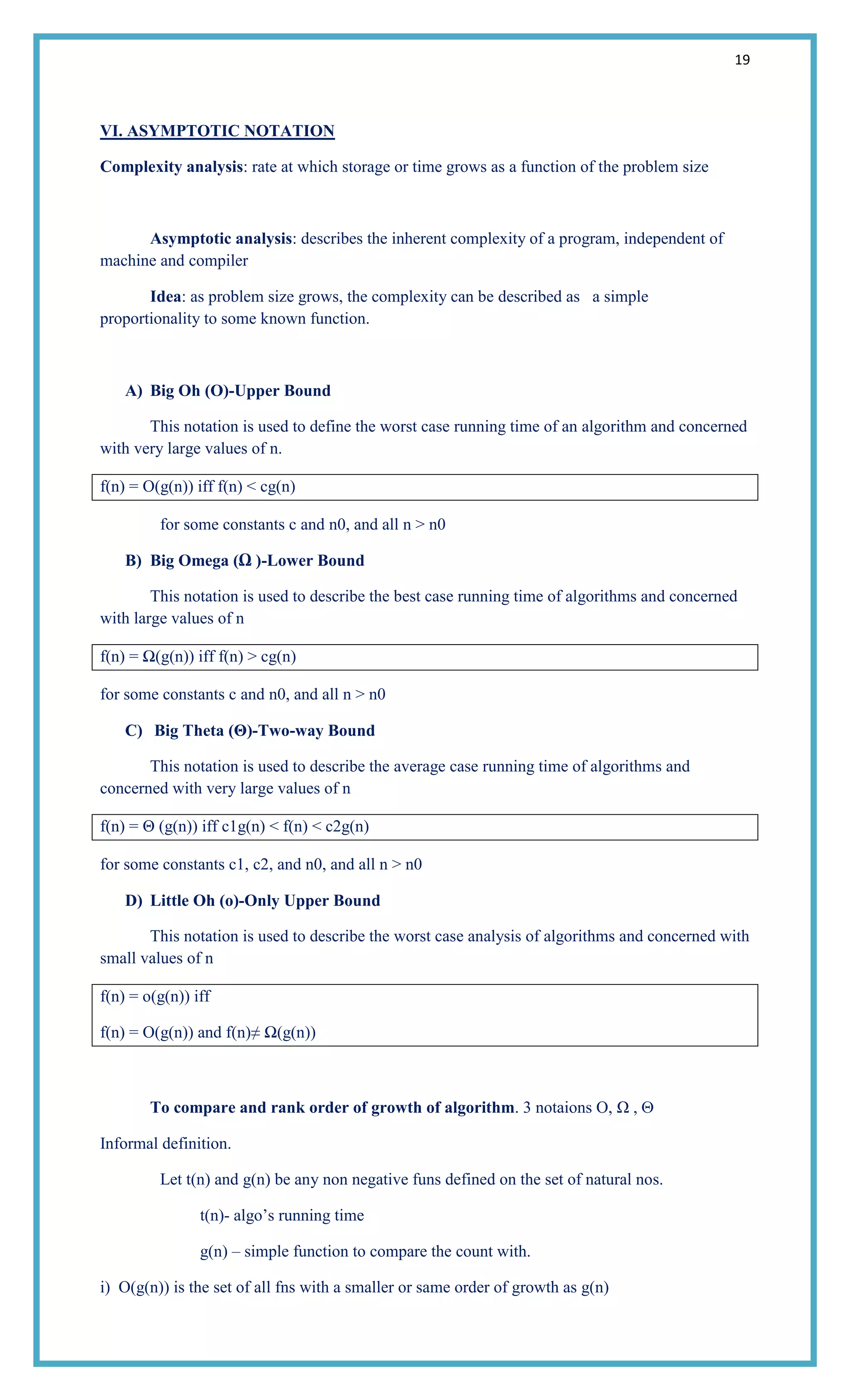 19
VI. ASYMPTOTIC NOTATION
Complexity analysis: rate at which storage or time grows as a function of the problem size
Asymptotic analysis: describes the inherent complexity of a program, independent of
machine and compiler
Idea: as problem size grows, the complexity can be described as a simple
proportionality to some known function.
A) Big Oh (O)-Upper Bound
This notation is used to define the worst case running time of an algorithm and concerned
with very large values of n.
f(n) = O(g(n)) iff f(n) < cg(n)
for some constants c and n0, and all n > n0
B) Big Omega (Ω )-Lower Bound
This notation is used to describe the best case running time of algorithms and concerned
with large values of n
f(n) = Ω(g(n)) iff f(n) > cg(n)
for some constants c and n0, and all n > n0
C) Big Theta (Θ)-Two-way Bound
This notation is used to describe the average case running time of algorithms and
concerned with very large values of n
f(n) = Θ (g(n)) iff c1g(n) < f(n) < c2g(n)
for some constants c1, c2, and n0, and all n > n0
D) Little Oh (o)-Only Upper Bound
This notation is used to describe the worst case analysis of algorithms and concerned with
small values of n
f(n) = o(g(n)) iff
f(n) = O(g(n)) and f(n)≠ Ω(g(n))
To compare and rank order of growth of algorithm. 3 notaions O, Ω ,
Informal definition.
Let t(n) and g(n) be any non negative funs defined on the set of natural nos.
t(n)- algo‘s running time
g(n) – simple function to compare the count with.
i) O(g(n)) is the set of all fns with a smaller or same order of growth as g(n)
 