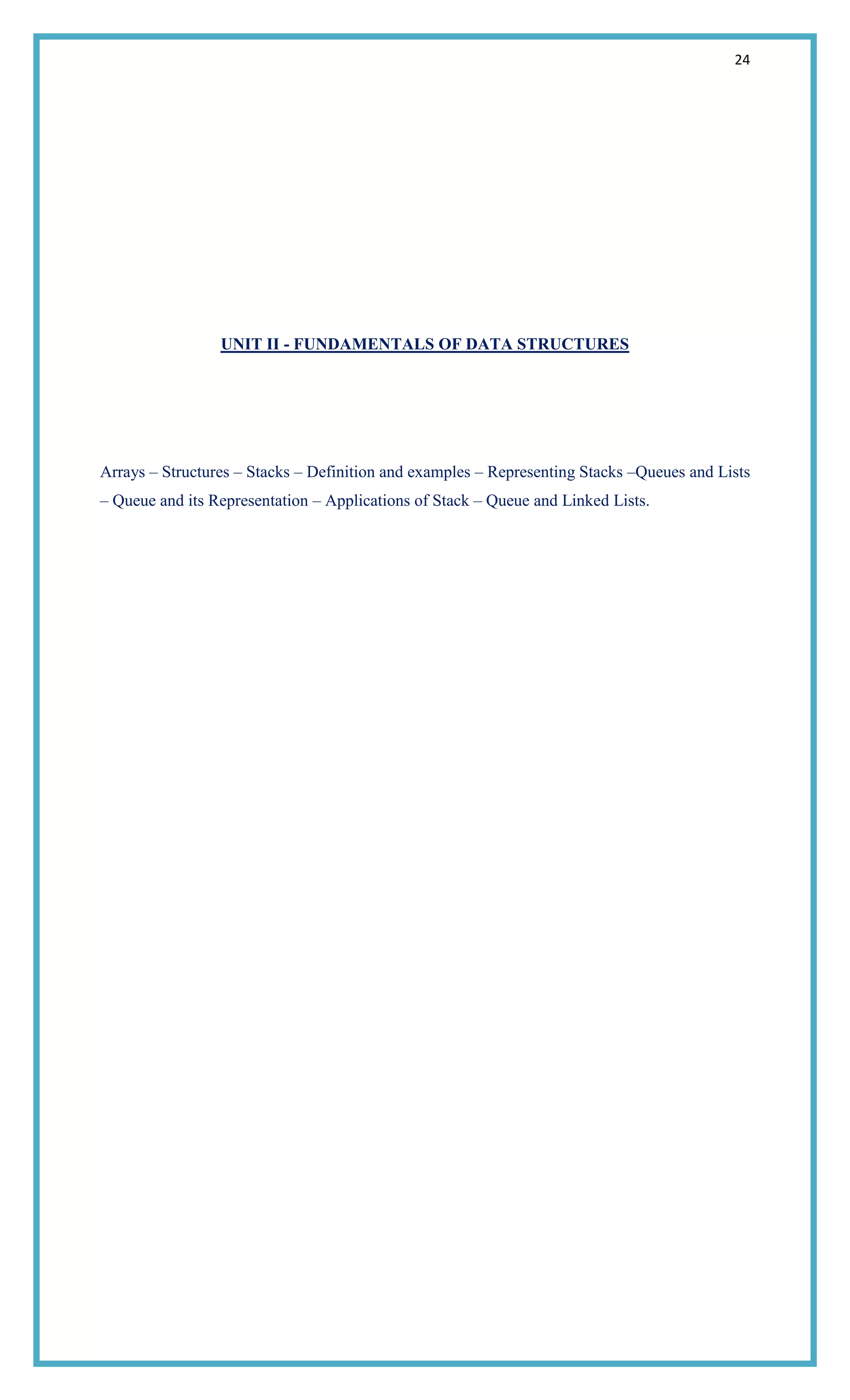 24
UNIT II - FUNDAMENTALS OF DATA STRUCTURES
Arrays – Structures – Stacks – Definition and examples – Representing Stacks –Queues and Lists
– Queue and its Representation – Applications of Stack – Queue and Linked Lists.
 