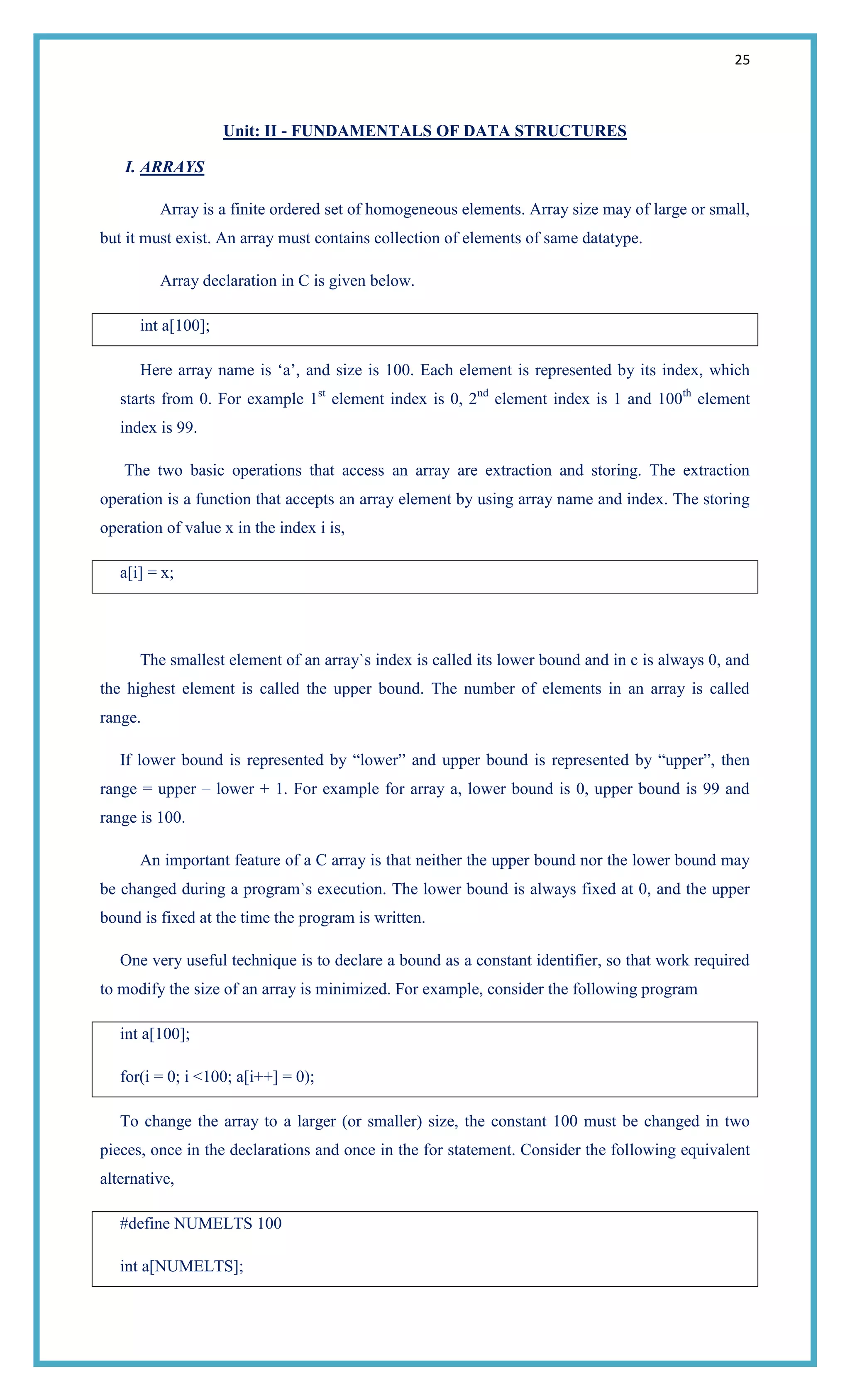 25
Unit: II - FUNDAMENTALS OF DATA STRUCTURES
I. ARRAYS
Array is a finite ordered set of homogeneous elements. Array size may of large or small,
but it must exist. An array must contains collection of elements of same datatype.
Array declaration in C is given below.
int a[100];
Here array name is ‗a‘, and size is 100. Each element is represented by its index, which
starts from 0. For example 1st
element index is 0, 2nd
element index is 1 and 100th
element
index is 99.
The two basic operations that access an array are extraction and storing. The extraction
operation is a function that accepts an array element by using array name and index. The storing
operation of value x in the index i is,
a[i] = x;
The smallest element of an array`s index is called its lower bound and in c is always 0, and
the highest element is called the upper bound. The number of elements in an array is called
range.
If lower bound is represented by ―lower‖ and upper bound is represented by ―upper‖, then
range = upper – lower + 1. For example for array a, lower bound is 0, upper bound is 99 and
range is 100.
An important feature of a C array is that neither the upper bound nor the lower bound may
be changed during a program`s execution. The lower bound is always fixed at 0, and the upper
bound is fixed at the time the program is written.
One very useful technique is to declare a bound as a constant identifier, so that work required
to modify the size of an array is minimized. For example, consider the following program
int a[100];
for(i = 0; i <100; a[i++] = 0);
To change the array to a larger (or smaller) size, the constant 100 must be changed in two
pieces, once in the declarations and once in the for statement. Consider the following equivalent
alternative,
#define NUMELTS 100
int a[NUMELTS];
 