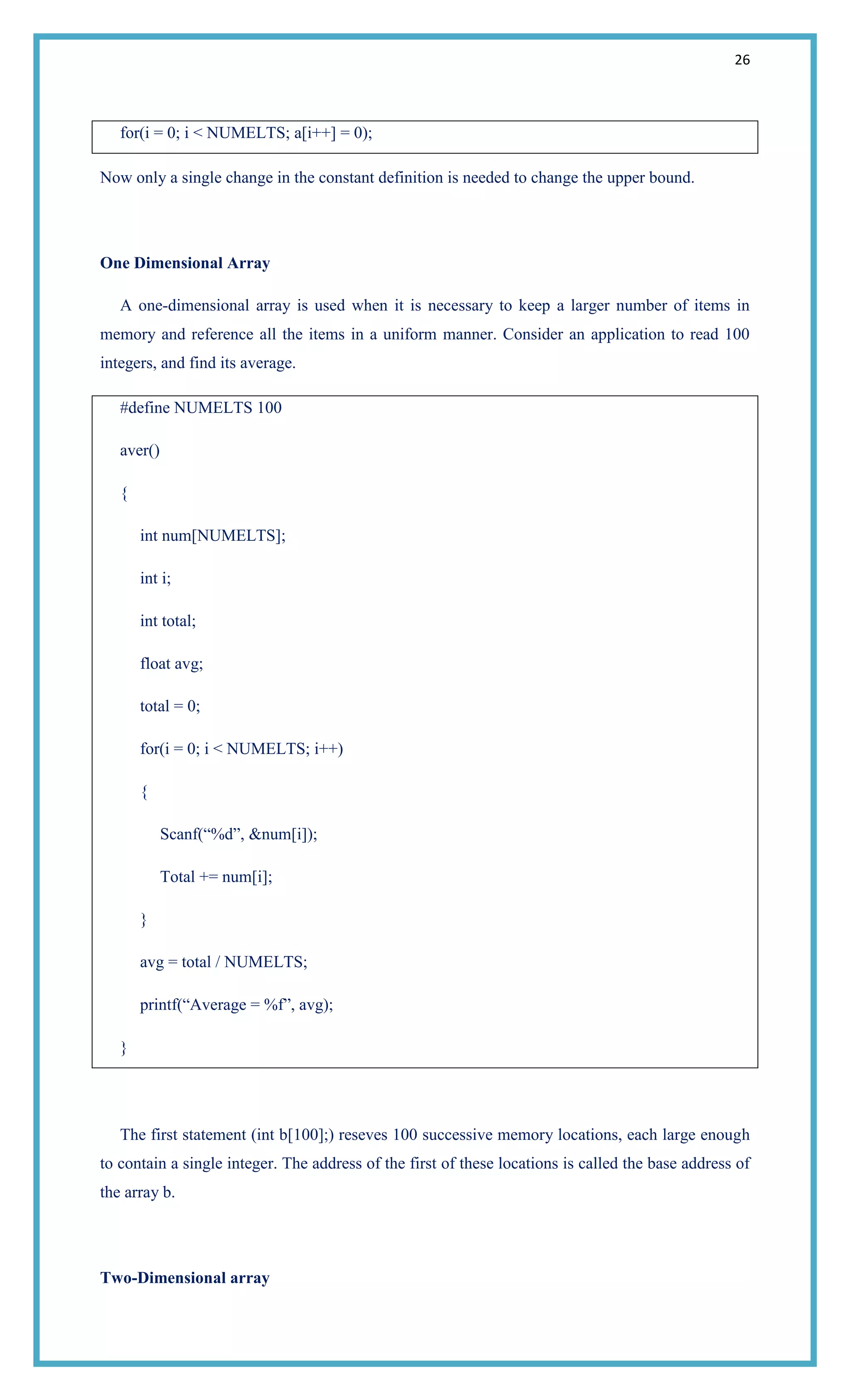 26
for(i = 0; i < NUMELTS; a[i++] = 0);
Now only a single change in the constant definition is needed to change the upper bound.
One Dimensional Array
A one-dimensional array is used when it is necessary to keep a larger number of items in
memory and reference all the items in a uniform manner. Consider an application to read 100
integers, and find its average.
#define NUMELTS 100
aver()
{
int num[NUMELTS];
int i;
int total;
float avg;
total = 0;
for(i = 0; i < NUMELTS; i++)
{
Scanf(―%d‖, &num[i]);
Total += num[i];
}
avg = total / NUMELTS;
printf(―Average = %f‖, avg);
}
The first statement (int b[100];) reseves 100 successive memory locations, each large enough
to contain a single integer. The address of the first of these locations is called the base address of
the array b.
Two-Dimensional array
 