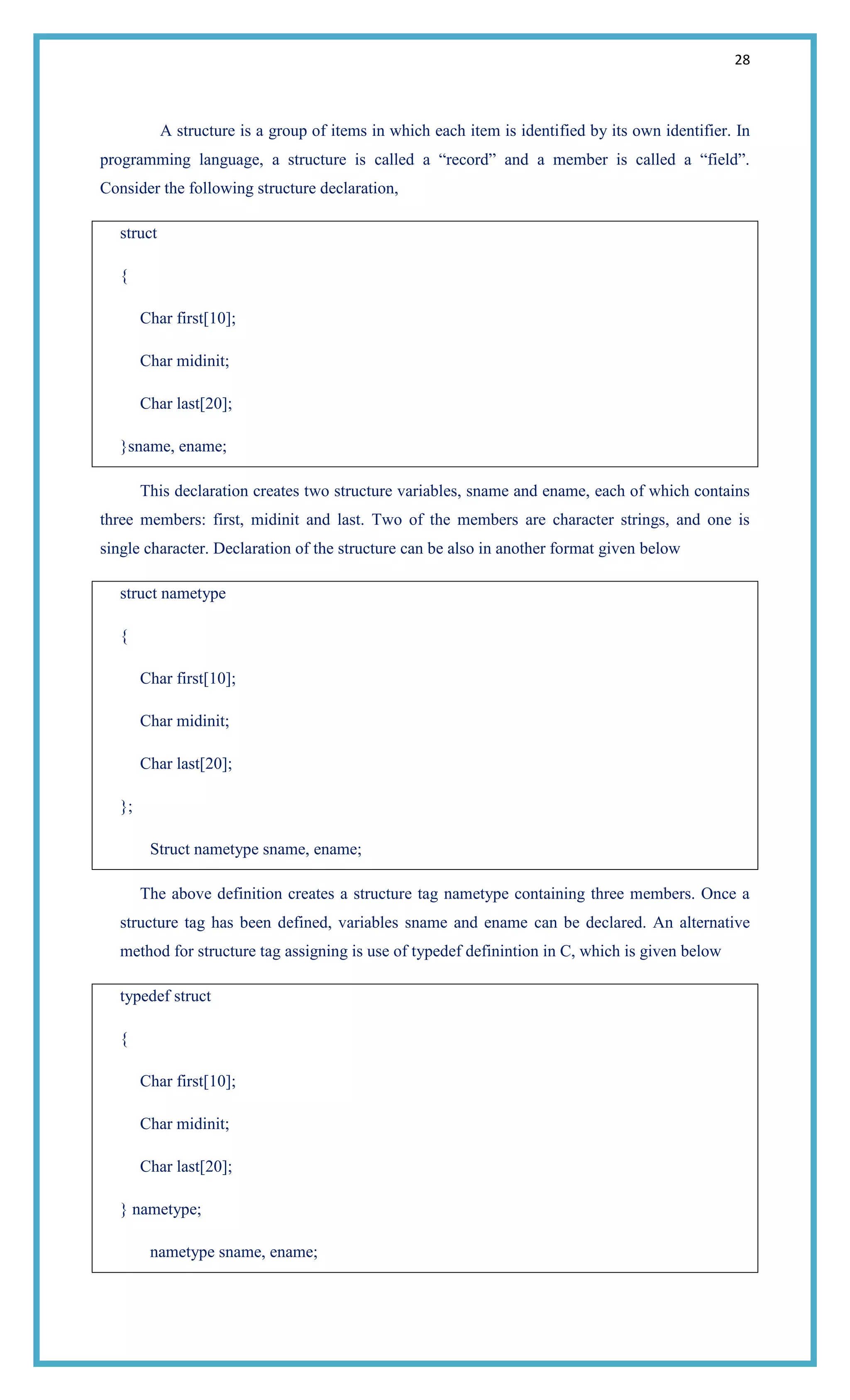 28
A structure is a group of items in which each item is identified by its own identifier. In
programming language, a structure is called a ―record‖ and a member is called a ―field‖.
Consider the following structure declaration,
struct
{
Char first[10];
Char midinit;
Char last[20];
}sname, ename;
This declaration creates two structure variables, sname and ename, each of which contains
three members: first, midinit and last. Two of the members are character strings, and one is
single character. Declaration of the structure can be also in another format given below
struct nametype
{
Char first[10];
Char midinit;
Char last[20];
};
Struct nametype sname, ename;
The above definition creates a structure tag nametype containing three members. Once a
structure tag has been defined, variables sname and ename can be declared. An alternative
method for structure tag assigning is use of typedef definintion in C, which is given below
typedef struct
{
Char first[10];
Char midinit;
Char last[20];
} nametype;
nametype sname, ename;
 