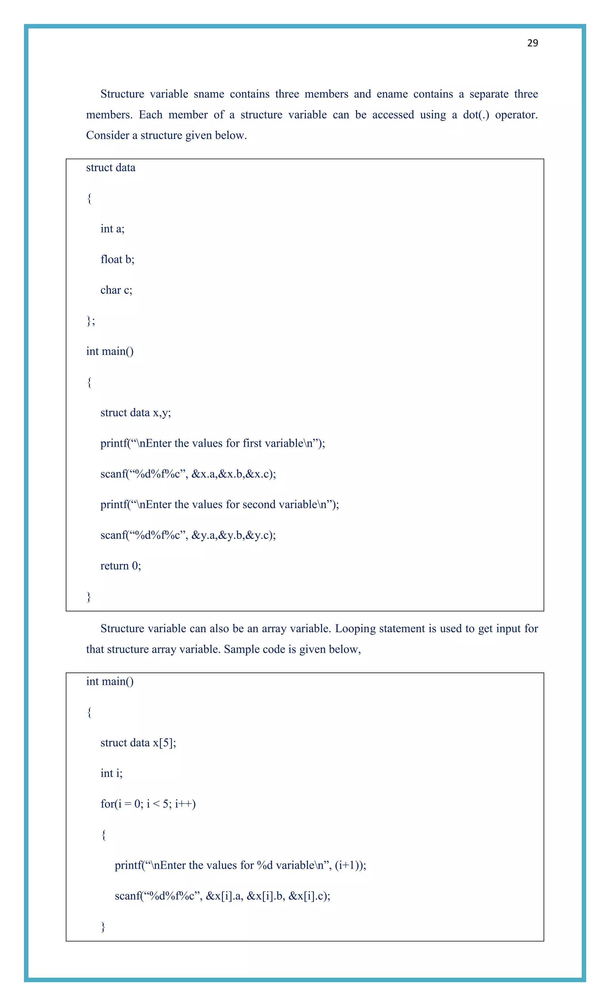 29
Structure variable sname contains three members and ename contains a separate three
members. Each member of a structure variable can be accessed using a dot(.) operator.
Consider a structure given below.
struct data
{
int a;
float b;
char c;
};
int main()
{
struct data x,y;
printf(―nEnter the values for first variablen‖);
scanf(―%d%f%c‖, &x.a,&x.b,&x.c);
printf(―nEnter the values for second variablen‖);
scanf(―%d%f%c‖, &y.a,&y.b,&y.c);
return 0;
}
Structure variable can also be an array variable. Looping statement is used to get input for
that structure array variable. Sample code is given below,
int main()
{
struct data x[5];
int i;
for(i = 0; i < 5; i++)
{
printf(―nEnter the values for %d variablen‖, (i+1));
scanf(―%d%f%c‖, &x[i].a, &x[i].b, &x[i].c);
}
 